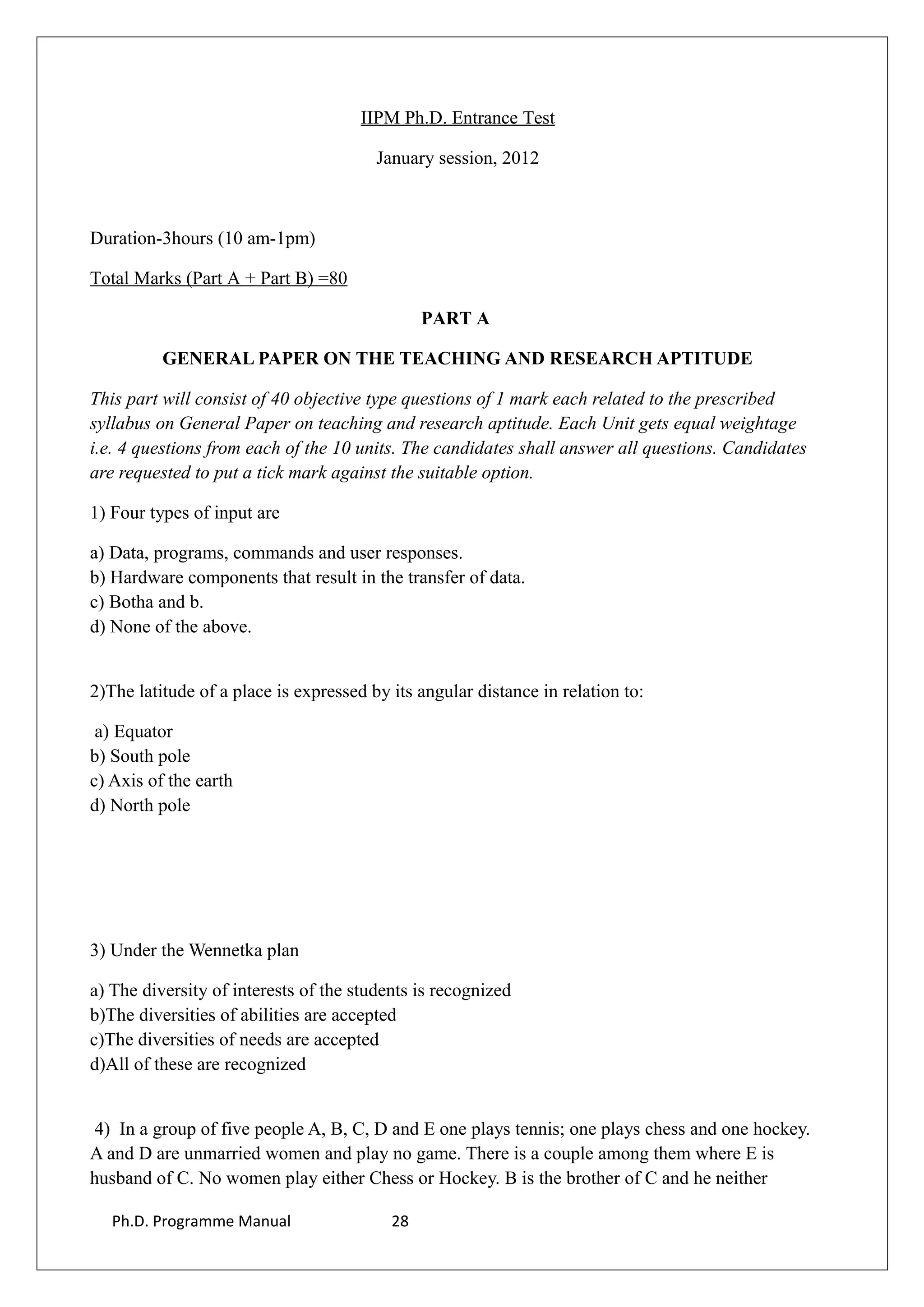 IIPM Ph.D. Entrance Test
January session, 2012
Duration-3hours (10 am-1pm)
Total Marks (Part A + Part B) =80
PART A
GENERAL PAPER ON THE TEACHING AND RESEARCH APTITUDE
This part will consist of 40 objective type questions of 1 mark each related to the prescribed
syllabus on General Paper on teaching and research aptitude. Each Unit gets equal weightage
i.e. 4 questions from each of the 10 units. The candidates shall answer all questions. Candidates
are requested to put a tick mark against the suitable option.
1) Four types of input are
a) Data, programs, commands and user responses.
b) Hardware components that result in the transfer of data.
c) Botha and b.
d) None of the above.
2)The latitude of a place is expressed by its angular distance in relation to:
a) Equator
b) South pole
c) Axis of the earth
d) North pole
3) Under the Wennetka plan
a) The diversity of interests of the students is recognized
b)The diversities of abilities are accepted
c)The diversities of needs are accepted
d)All of these are recognized
4) In a group of five people A, B, C, D and E one plays tennis; one plays chess and one hockey.
A and D are unmarried women and play no game. There is a couple among them where E is
husband of C. No women play either Chess or Hockey. B is the brother of C and he neither
Ph.D. Programme Manual 28
 