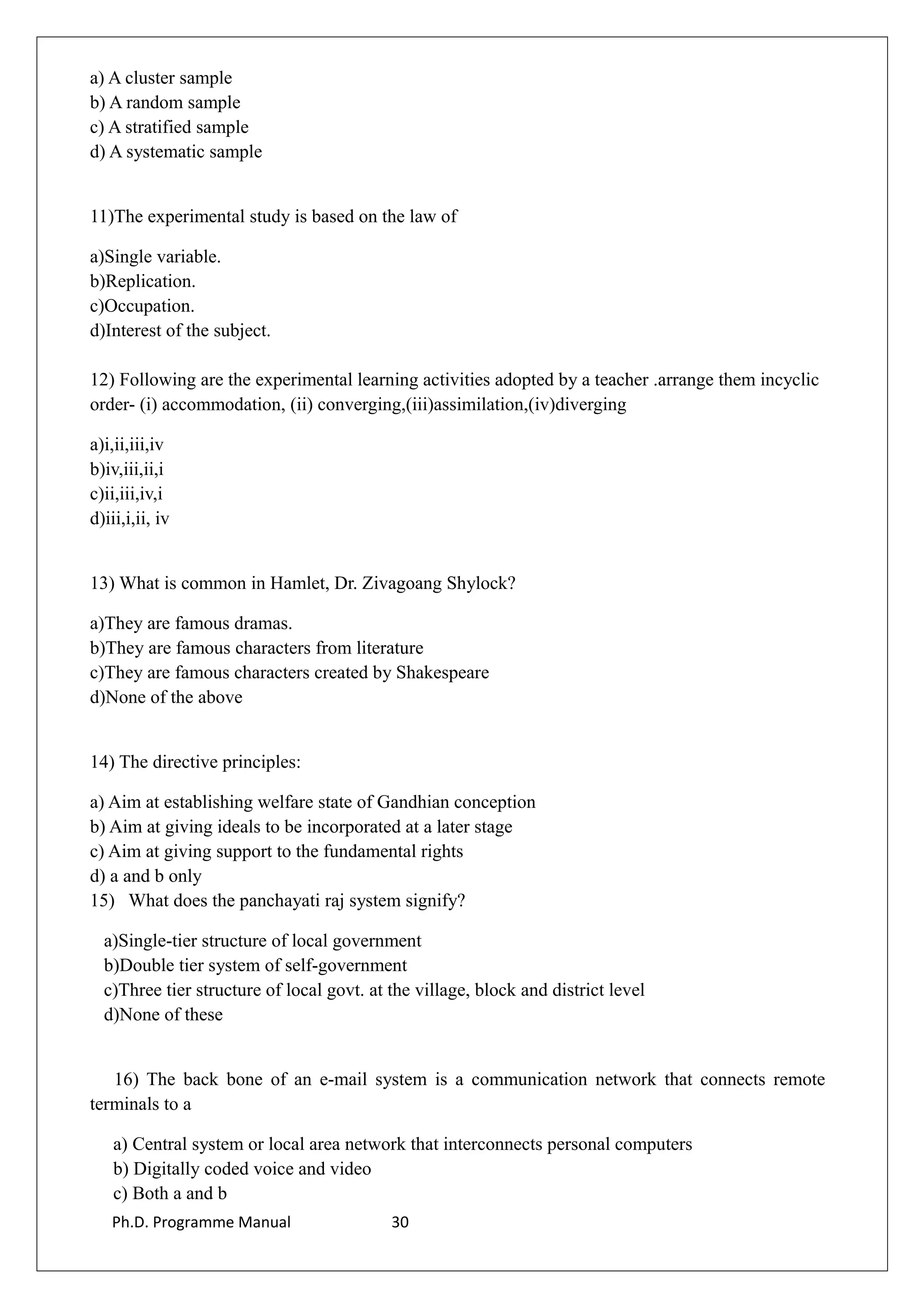 a) A cluster sample
b) A random sample
c) A stratified sample
d) A systematic sample
11)The experimental study is based on the law of
a)Single variable.
b)Replication.
c)Occupation.
d)Interest of the subject.
12) Following are the experimental learning activities adopted by a teacher .arrange them incyclic
order- (i) accommodation, (ii) converging,(iii)assimilation,(iv)diverging
a)i,ii,iii,iv
b)iv,iii,ii,i
c)ii,iii,iv,i
d)iii,i,ii, iv
13) What is common in Hamlet, Dr. Zivagoang Shylock?
a)They are famous dramas.
b)They are famous characters from literature
c)They are famous characters created by Shakespeare
d)None of the above
14) The directive principles:
a) Aim at establishing welfare state of Gandhian conception
b) Aim at giving ideals to be incorporated at a later stage
c) Aim at giving support to the fundamental rights
d) a and b only
15) What does the panchayati raj system signify?
a)Single-tier structure of local government
b)Double tier system of self-government
c)Three tier structure of local govt. at the village, block and district level
d)None of these
16) The back bone of an e-mail system is a communication network that connects remote
terminals to a
a) Central system or local area network that interconnects personal computers
b) Digitally coded voice and video
c) Both a and b
Ph.D. Programme Manual 30
 