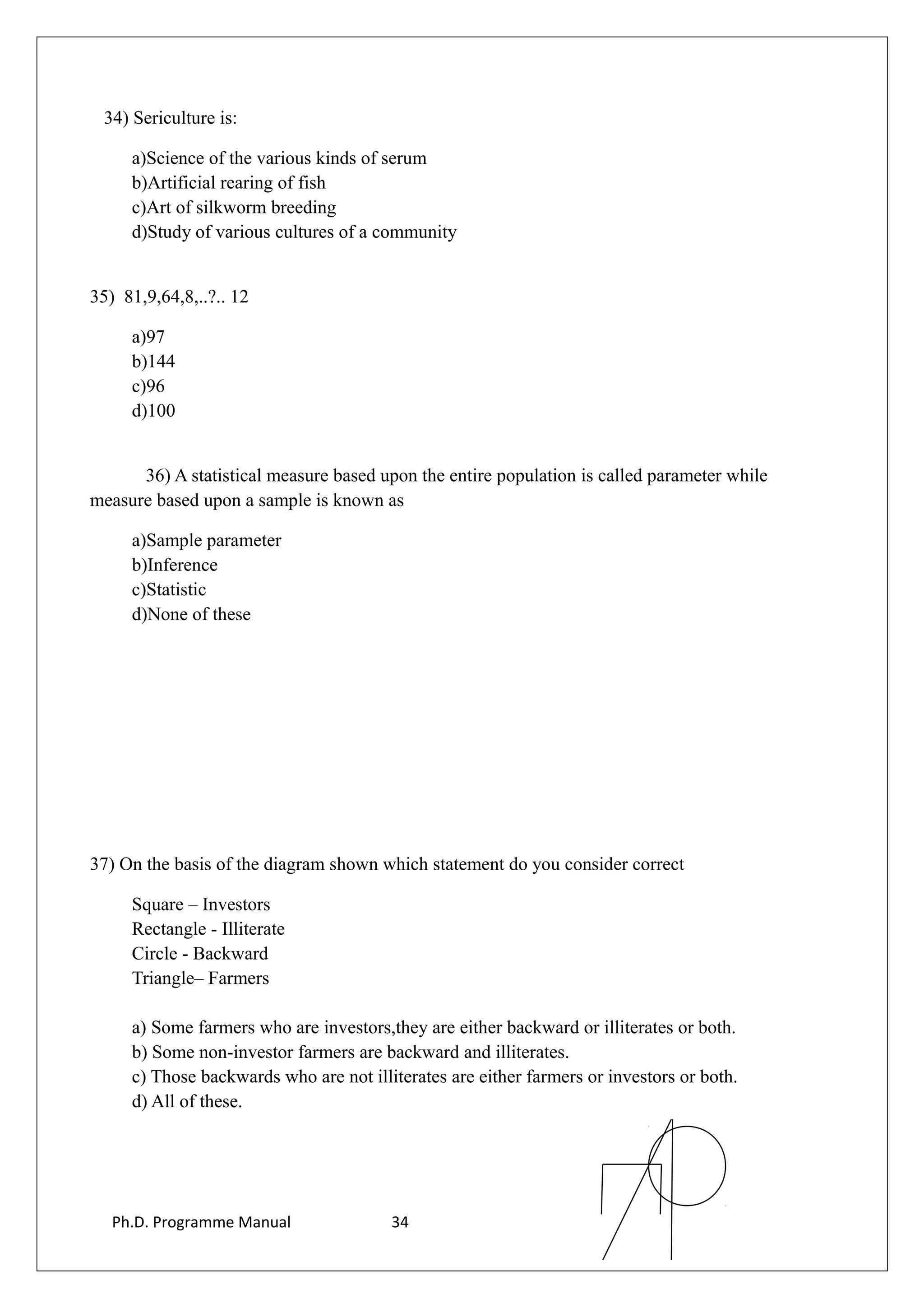 34) Sericulture is:
a)Science of the various kinds of serum
b)Artificial rearing of fish
c)Art of silkworm breeding
d)Study of various cultures of a community
35) 81,9,64,8,..?.. 12
a)97
b)144
c)96
d)100
36) A statistical measure based upon the entire population is called parameter while
measure based upon a sample is known as
a)Sample parameter
b)Inference
c)Statistic
d)None of these
37) On the basis of the diagram shown which statement do you consider correct
Square – Investors
Rectangle - Illiterate
Circle - Backward
Triangle– Farmers
a) Some farmers who are investors,they are either backward or illiterates or both.
b) Some non-investor farmers are backward and illiterates.
c) Those backwards who are not illiterates are either farmers or investors or both.
d) All of these.
Ph.D. Programme Manual 34
 