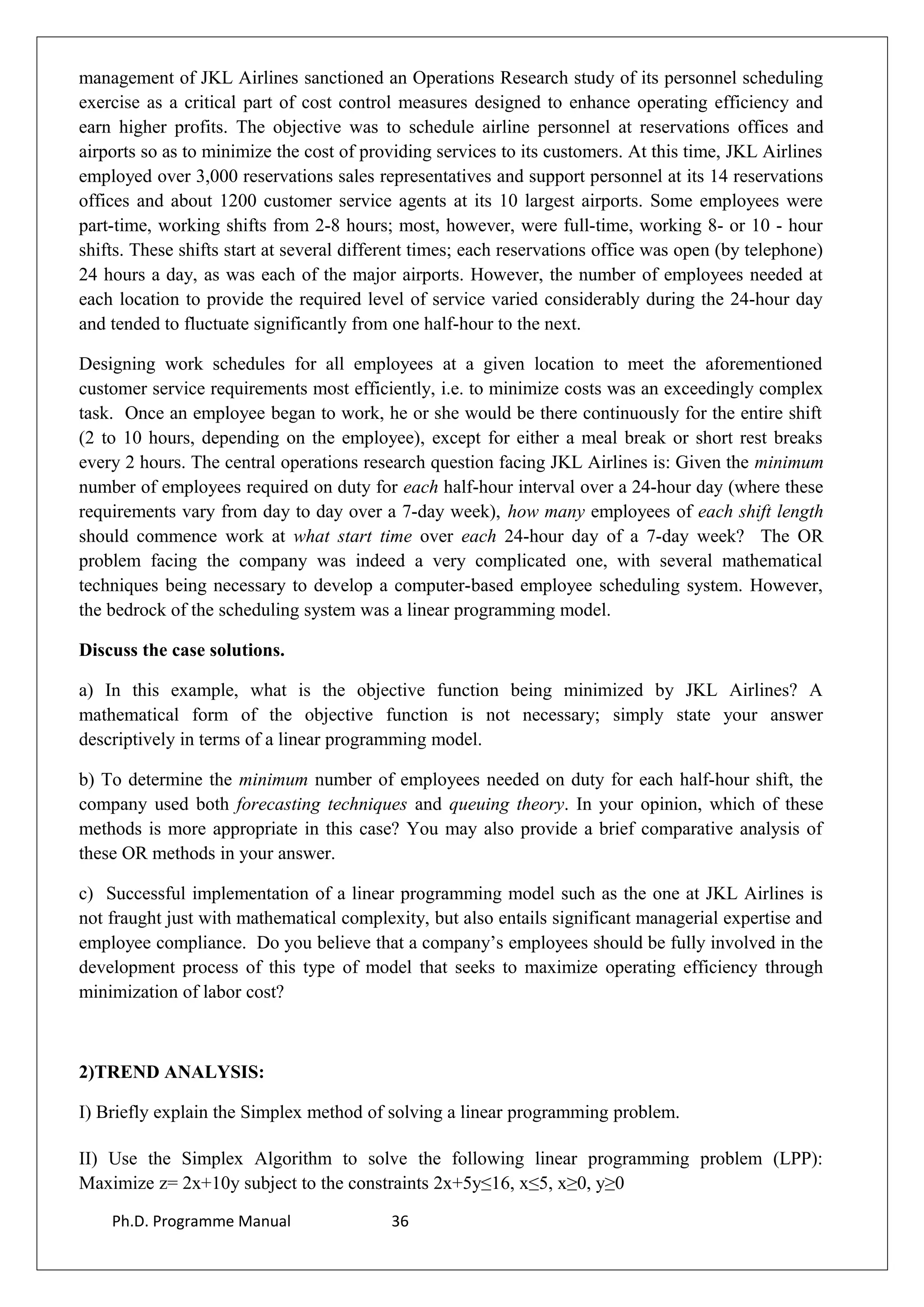 management of JKL Airlines sanctioned an Operations Research study of its personnel scheduling
exercise as a critical part of cost control measures designed to enhance operating efficiency and
earn higher profits. The objective was to schedule airline personnel at reservations offices and
airports so as to minimize the cost of providing services to its customers. At this time, JKL Airlines
employed over 3,000 reservations sales representatives and support personnel at its 14 reservations
offices and about 1200 customer service agents at its 10 largest airports. Some employees were
part-time, working shifts from 2-8 hours; most, however, were full-time, working 8- or 10 - hour
shifts. These shifts start at several different times; each reservations office was open (by telephone)
24 hours a day, as was each of the major airports. However, the number of employees needed at
each location to provide the required level of service varied considerably during the 24-hour day
and tended to fluctuate significantly from one half-hour to the next.
Designing work schedules for all employees at a given location to meet the aforementioned
customer service requirements most efficiently, i.e. to minimize costs was an exceedingly complex
task. Once an employee began to work, he or she would be there continuously for the entire shift
(2 to 10 hours, depending on the employee), except for either a meal break or short rest breaks
every 2 hours. The central operations research question facing JKL Airlines is: Given the minimum
number of employees required on duty for each half-hour interval over a 24-hour day (where these
requirements vary from day to day over a 7-day week), how many employees of each shift length
should commence work at what start time over each 24-hour day of a 7-day week? The OR
problem facing the company was indeed a very complicated one, with several mathematical
techniques being necessary to develop a computer-based employee scheduling system. However,
the bedrock of the scheduling system was a linear programming model.
Discuss the case solutions.
a) In this example, what is the objective function being minimized by JKL Airlines? A
mathematical form of the objective function is not necessary; simply state your answer
descriptively in terms of a linear programming model.
b) To determine the minimum number of employees needed on duty for each half-hour shift, the
company used both forecasting techniques and queuing theory. In your opinion, which of these
methods is more appropriate in this case? You may also provide a brief comparative analysis of
these OR methods in your answer.
c) Successful implementation of a linear programming model such as the one at JKL Airlines is
not fraught just with mathematical complexity, but also entails significant managerial expertise and
employee compliance. Do you believe that a company’s employees should be fully involved in the
development process of this type of model that seeks to maximize operating efficiency through
minimization of labor cost?
2)TREND ANALYSIS:
I) Briefly explain the Simplex method of solving a linear programming problem.
II) Use the Simplex Algorithm to solve the following linear programming problem (LPP):
Maximize z= 2x+10y subject to the constraints 2x+5y≤16, x≤5, x≥0, y≥0
Ph.D. Programme Manual 36
 