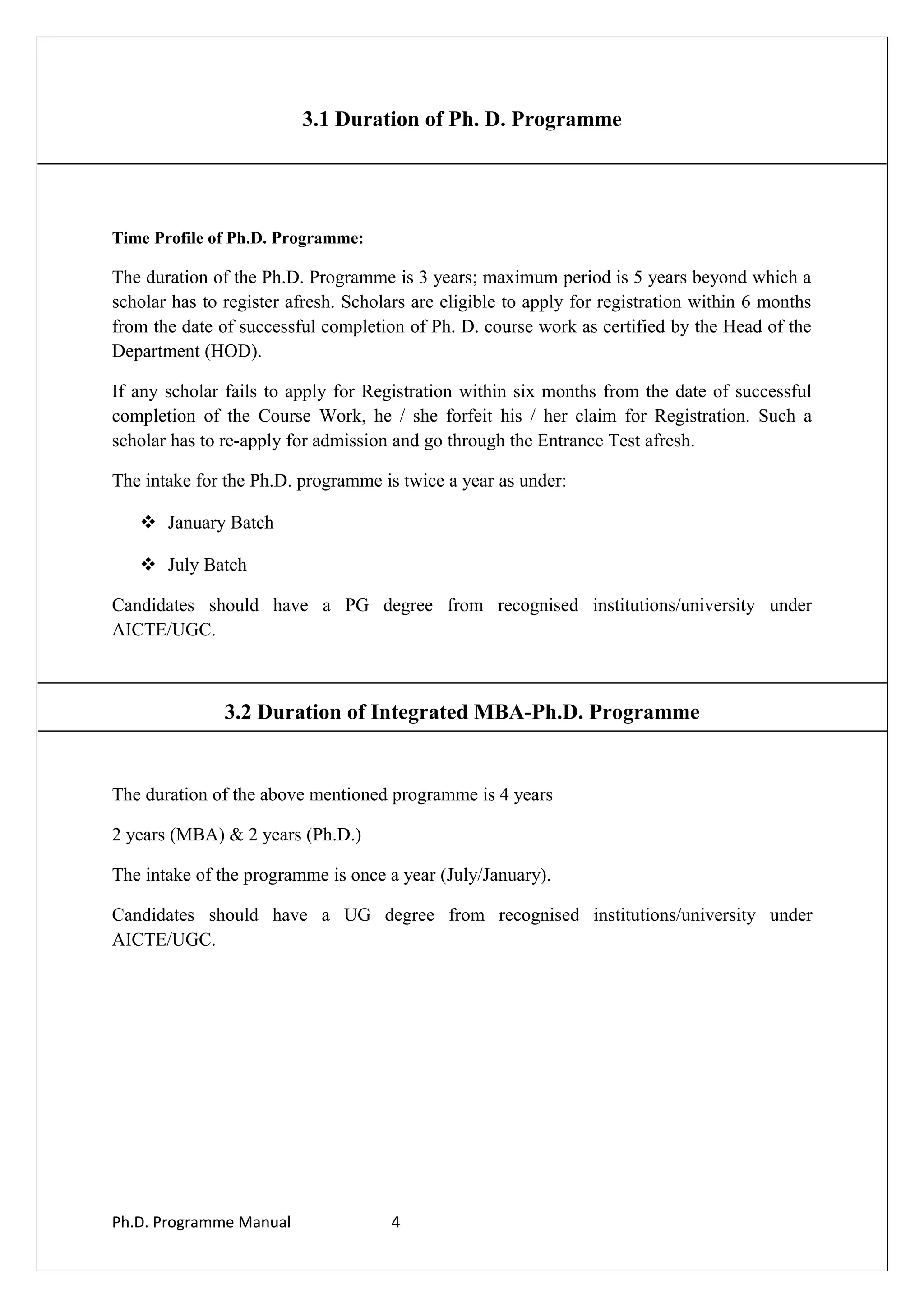 3.1 Duration of Ph. D. Programme
Time Profile of Ph.D. Programme:
The duration of the Ph.D. Programme is 3 years; maximum period is 5 years beyond which a
scholar has to register afresh. Scholars are eligible to apply for registration within 6 months
from the date of successful completion of Ph. D. course work as certified by the Head of the
Department (HOD).
If any scholar fails to apply for Registration within six months from the date of successful
completion of the Course Work, he / she forfeit his / her claim for Registration. Such a
scholar has to re-apply for admission and go through the Entrance Test afresh.
The intake for the Ph.D. programme is twice a year as under:
 January Batch
 July Batch
Candidates should have a PG degree from recognised institutions/university under
AICTE/UGC.
3.2 Duration of Integrated MBA-Ph.D. Programme
The duration of the above mentioned programme is 4 years
2 years (MBA) & 2 years (Ph.D.)
The intake of the programme is once a year (July/January).
Candidates should have a UG degree from recognised institutions/university under
AICTE/UGC.
Ph.D. Programme Manual 4
 