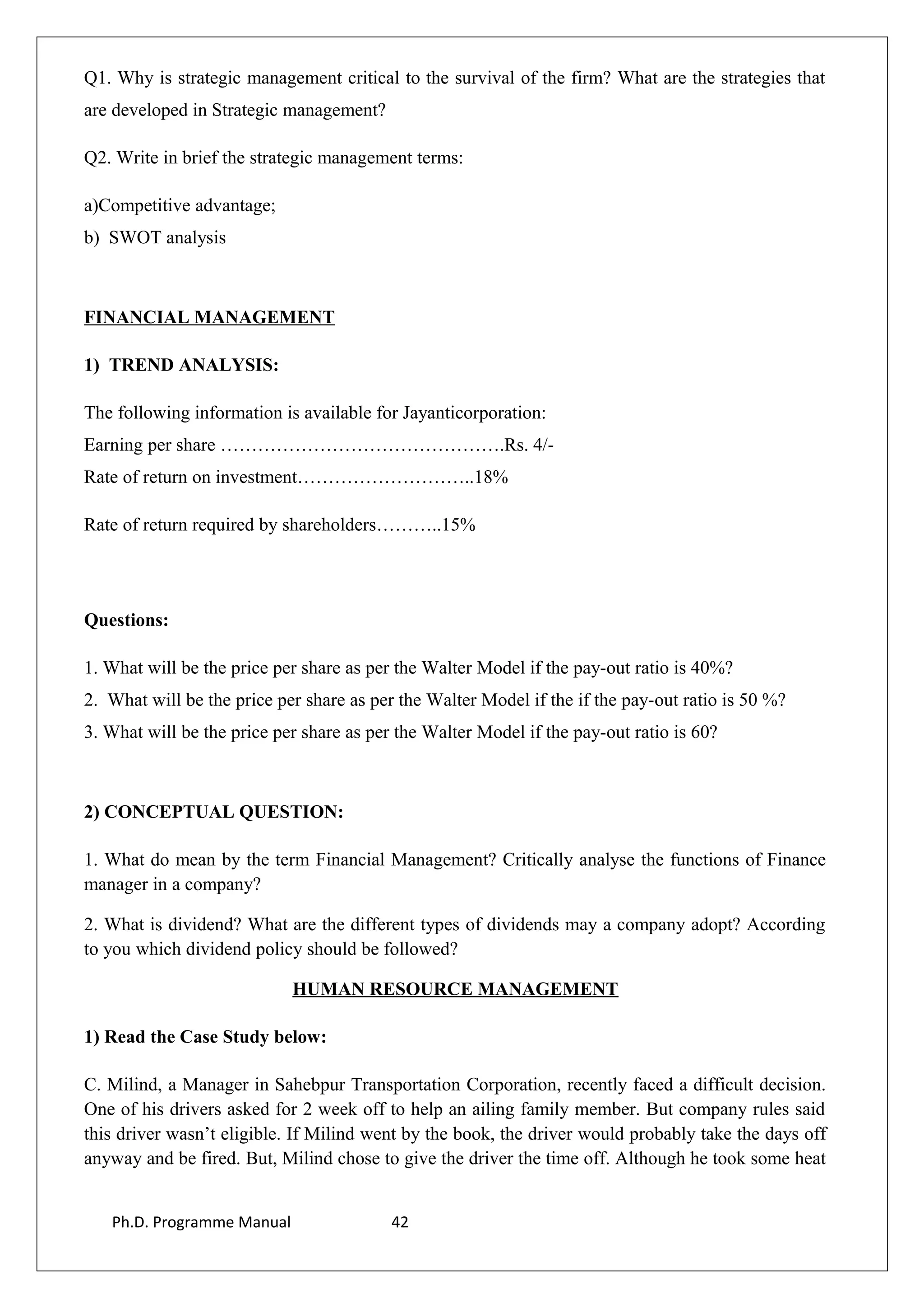 Q1. Why is strategic management critical to the survival of the firm? What are the strategies that
are developed in Strategic management?
Q2. Write in brief the strategic management terms:
a)Competitive advantage;
b) SWOT analysis
FINANCIAL MANAGEMENT
1) TREND ANALYSIS:
The following information is available for Jayanticorporation:
Earning per share ……………………………………….Rs. 4/-
Rate of return on investment………………………..18%
Rate of return required by shareholders………..15%
Questions:
1. What will be the price per share as per the Walter Model if the pay-out ratio is 40%?
2. What will be the price per share as per the Walter Model if the if the pay-out ratio is 50 %?
3. What will be the price per share as per the Walter Model if the pay-out ratio is 60?
2) CONCEPTUAL QUESTION:
1. What do mean by the term Financial Management? Critically analyse the functions of Finance
manager in a company?
2. What is dividend? What are the different types of dividends may a company adopt? According
to you which dividend policy should be followed?
HUMAN RESOURCE MANAGEMENT
1) Read the Case Study below:
C. Milind, a Manager in Sahebpur Transportation Corporation, recently faced a difficult decision.
One of his drivers asked for 2 week off to help an ailing family member. But company rules said
this driver wasn’t eligible. If Milind went by the book, the driver would probably take the days off
anyway and be fired. But, Milind chose to give the driver the time off. Although he took some heat
Ph.D. Programme Manual 42
 