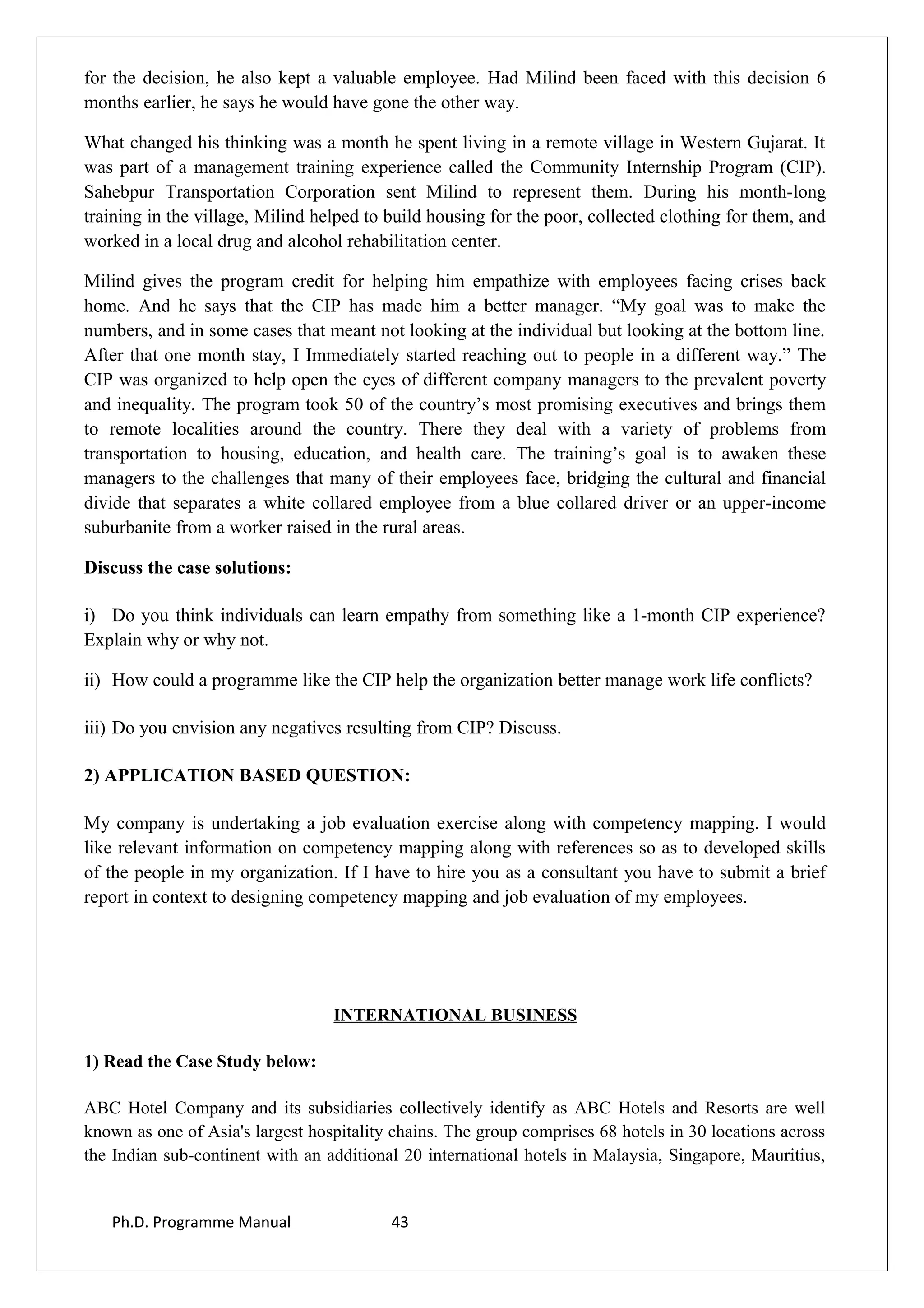 for the decision, he also kept a valuable employee. Had Milind been faced with this decision 6
months earlier, he says he would have gone the other way.
What changed his thinking was a month he spent living in a remote village in Western Gujarat. It
was part of a management training experience called the Community Internship Program (CIP).
Sahebpur Transportation Corporation sent Milind to represent them. During his month-long
training in the village, Milind helped to build housing for the poor, collected clothing for them, and
worked in a local drug and alcohol rehabilitation center.
Milind gives the program credit for helping him empathize with employees facing crises back
home. And he says that the CIP has made him a better manager. “My goal was to make the
numbers, and in some cases that meant not looking at the individual but looking at the bottom line.
After that one month stay, I Immediately started reaching out to people in a different way.” The
CIP was organized to help open the eyes of different company managers to the prevalent poverty
and inequality. The program took 50 of the country’s most promising executives and brings them
to remote localities around the country. There they deal with a variety of problems from
transportation to housing, education, and health care. The training’s goal is to awaken these
managers to the challenges that many of their employees face, bridging the cultural and financial
divide that separates a white collared employee from a blue collared driver or an upper-income
suburbanite from a worker raised in the rural areas.
Discuss the case solutions:
i) Do you think individuals can learn empathy from something like a 1-month CIP experience?
Explain why or why not.
ii) How could a programme like the CIP help the organization better manage work life conflicts?
iii) Do you envision any negatives resulting from CIP? Discuss.
2) APPLICATION BASED QUESTION:
My company is undertaking a job evaluation exercise along with competency mapping. I would
like relevant information on competency mapping along with references so as to developed skills
of the people in my organization. If I have to hire you as a consultant you have to submit a brief
report in context to designing competency mapping and job evaluation of my employees.
INTERNATIONAL BUSINESS
1) Read the Case Study below:
ABC Hotel Company and its subsidiaries collectively identify as ABC Hotels and Resorts are well
known as one of Asia's largest hospitality chains. The group comprises 68 hotels in 30 locations across
the Indian sub-continent with an additional 20 international hotels in Malaysia, Singapore, Mauritius,
Ph.D. Programme Manual 43
 
