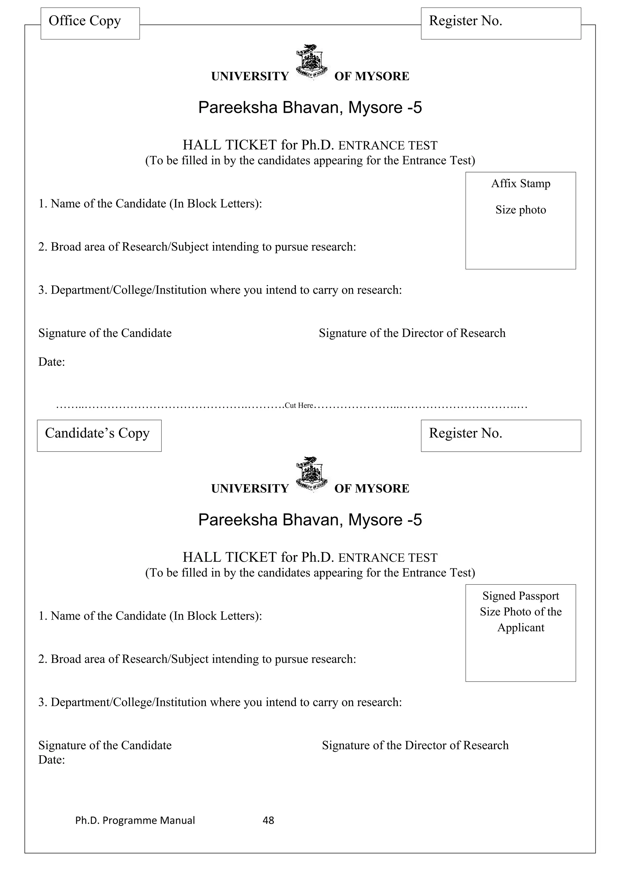 UNIVERSITY OF MYSORE
Pareeksha Bhavan, Mysore -5
HALL TICKET for Ph.D. ENTRANCE TEST
(To be filled in by the candidates appearing for the Entrance Test)
1. Name of the Candidate (In Block Letters):
2. Broad area of Research/Subject intending to pursue research:
3. Department/College/Institution where you intend to carry on research:
Signature of the Candidate Signature of the Director of Research
Date:
……..…………………………………….……….Cut Here…………………..………………………….…
UNIVERSITY OF MYSORE
Pareeksha Bhavan, Mysore -5
HALL TICKET for Ph.D. ENTRANCE TEST
(To be filled in by the candidates appearing for the Entrance Test)
1. Name of the Candidate (In Block Letters):
2. Broad area of Research/Subject intending to pursue research:
3. Department/College/Institution where you intend to carry on research:
Signature of the Candidate Signature of the Director of Research
Date:
Ph.D. Programme Manual 48
Office Copy Register No.
Affix Stamp
Size photo
Candidate’s Copy Register No.
Signed Passport
Size Photo of the
Applicant
 