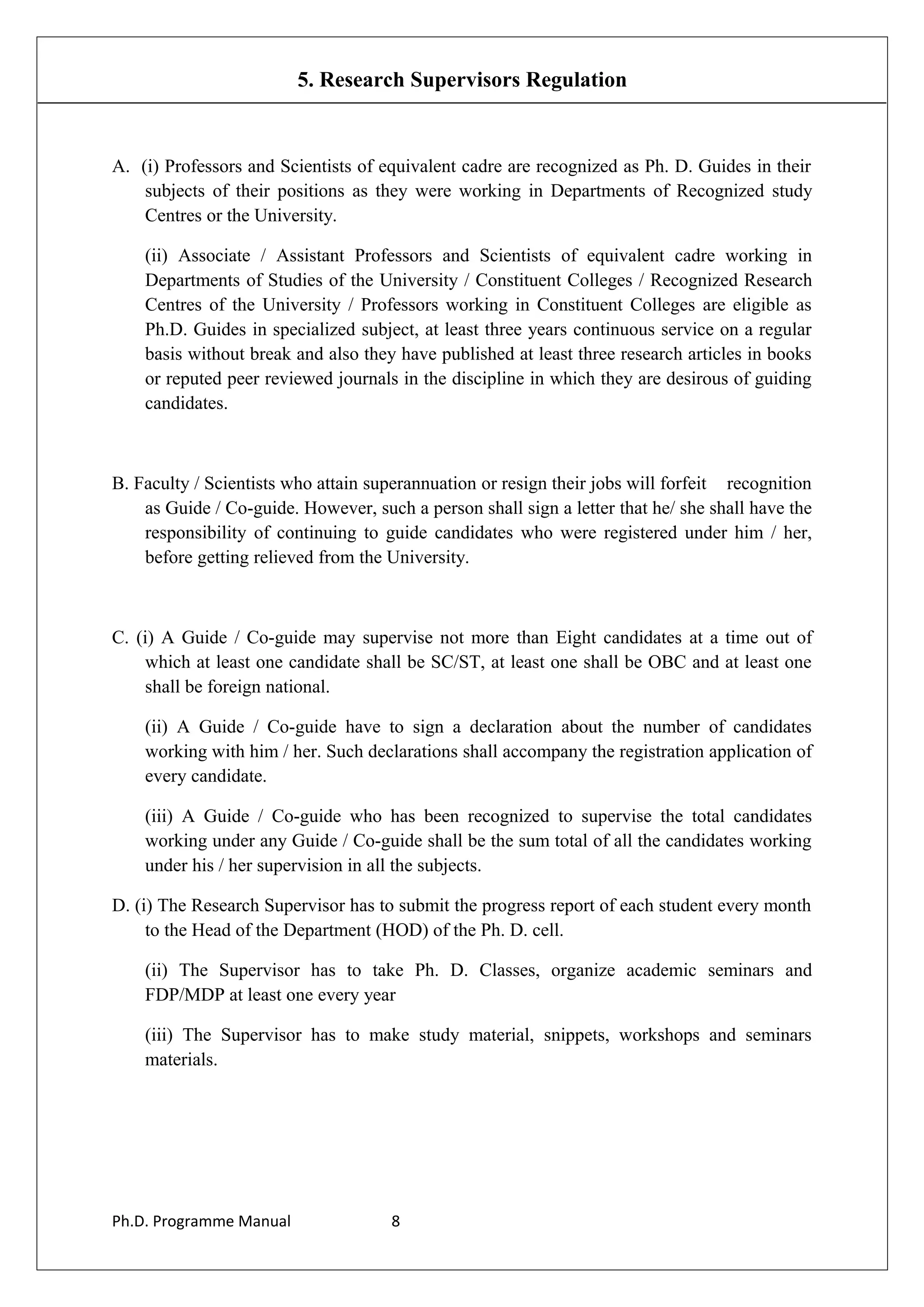 5. Research Supervisors Regulation
A. (i) Professors and Scientists of equivalent cadre are recognized as Ph. D. Guides in their
subjects of their positions as they were working in Departments of Recognized study
Centres or the University.
(ii) Associate / Assistant Professors and Scientists of equivalent cadre working in
Departments of Studies of the University / Constituent Colleges / Recognized Research
Centres of the University / Professors working in Constituent Colleges are eligible as
Ph.D. Guides in specialized subject, at least three years continuous service on a regular
basis without break and also they have published at least three research articles in books
or reputed peer reviewed journals in the discipline in which they are desirous of guiding
candidates.
B. Faculty / Scientists who attain superannuation or resign their jobs will forfeit recognition
as Guide / Co-guide. However, such a person shall sign a letter that he/ she shall have the
responsibility of continuing to guide candidates who were registered under him / her,
before getting relieved from the University.
C. (i) A Guide / Co-guide may supervise not more than Eight candidates at a time out of
which at least one candidate shall be SC/ST, at least one shall be OBC and at least one
shall be foreign national.
(ii) A Guide / Co-guide have to sign a declaration about the number of candidates
working with him / her. Such declarations shall accompany the registration application of
every candidate.
(iii) A Guide / Co-guide who has been recognized to supervise the total candidates
working under any Guide / Co-guide shall be the sum total of all the candidates working
under his / her supervision in all the subjects.
D. (i) The Research Supervisor has to submit the progress report of each student every month
to the Head of the Department (HOD) of the Ph. D. cell.
(ii) The Supervisor has to take Ph. D. Classes, organize academic seminars and
FDP/MDP at least one every year
(iii) The Supervisor has to make study material, snippets, workshops and seminars
materials.
Ph.D. Programme Manual 8
 