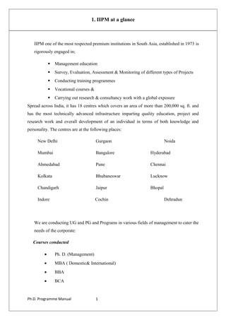 1. IIPM at a glance
IIPM one of the most respected premium institutions in South Asia, established in 1973 is
rigorously engaged in;
 Management education
 Survey, Evaluation, Assessment & Monitoring of different types of Projects
 Conducting training programmes
 Vocational courses &
 Carrying out research & consultancy work with a global exposure
Spread across India, it has 18 centres which covers an area of more than 200,000 sq. ft. and
has the most technically advanced infrastructure imparting quality education, project and
research work and overall development of an individual in terms of both knowledge and
personality. The centres are at the following places:
New Delhi Gurgaon Noida
Mumbai Bangalore Hyderabad
Ahmedabad Pune Chennai
Kolkata Bhubaneswar Lucknow
Chandigarh Jaipur Bhopal
Indore Cochin Dehradun
We are conducting UG and PG and Programs in various fields of management to cater the
needs of the corporate:
Courses conducted
• Ph. D. (Management)
• MBA ( Domestic& International)
• BBA
• BCA
Ph.D. Programme Manual 1
 