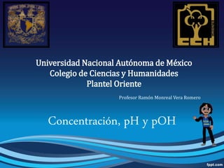 Universidad Nacional Autónoma de México
Colegio de Ciencias y Humanidades
Plantel Oriente
Profesor Ramón Monreal Vera Romero
Concentración, pH y pOH
 