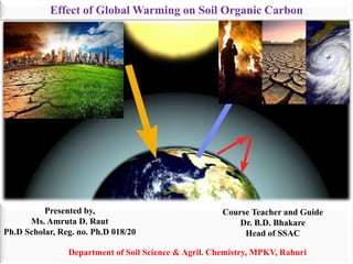 Effect of Global Warming on Soil Organic Carbon
Presented by,
Ms. Amruta D. Raut
Ph.D Scholar, Reg. no. Ph.D 018/20
Course Teacher and Guide
Dr. B.D. Bhakare
Head of SSAC
Department of Soil Science & Agril. Chemistry, MPKV, Rahuri
 