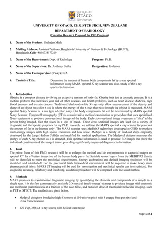 Page 1 of 2
UNIVERSITY OF OTAGO, CHRISTCHURCH, NEW ZEALAND
DEPARTMENT OF RADIOLOGY
(Tentative Research Proposal for PhD Program)
1. Name of the Student: Shahajan Miah
2. Mailing Address: Assistant Professor, Bangladesh University of Business & Technology (BUBT),
Bangladesh, Cell:+8801734177219
3. Name of the Department: Dept. of Radiology Program: Ph.D.
4. Name of the Supervisor: Dr. Anthony Butler Designation: Professor
5. Name of the Co-Supervisor (if any): N/A
6. Tentative Title: Determine the amount of human body components fat by x-ray spectral
information using MARS spectral X-ray scanner and also, study of the x-ray
spectral information.
7. Introduction
Obesity is a complex disease involving an excessive amount of body fat. Obesity isn't just a cosmetic concern. It is a
medical problem that increases your risk of other diseases and health problems, such as heart disease, diabetes, high
blood pressure and certain cancers. Traditional black-and-white X-rays only allow measurement of the density and
shape of an object but color x-ray is where the energy of the x-rays that pass through the object is measured. MARS
spectral X-ray Scanner is a one type of color x-ray. Our body components fat will be determined by MARS spectral
X-ray Scanner. Computed tomography (CT) is a noninvasive medical examination or procedure that uses specialized
X-ray equipment to produce cross-sectional images of the body. Each cross-sectional image represents a “slice” of the
person being imaged, like the slices in a loaf of bread. These cross-sectional images are used for a variety of
diagnostic and therapeutic purposes. In my Ph.D. research, we will use the MARS spectral x-ray scanner for point out
the amount of fat in the human body. The MARS scanner uses Medipix3 technology developed at CERN to produce
multi-energy images with high spatial resolution and low noise. Medipix is a family of read-out chips originally
developed for the Large Hadron Collider and modified for medical applications. The Medipix3 detector measures the
energy of each X-ray photon as it is detected. This spectral information is used to produce 3D images that show the
individual constituents of the imaged tissue, providing significantly improved diagnostic information.
8. Goal
The prime focus of this Ph.D. research will be to enlarge the method and lab environments to captured images on
spectral CT for effective inspection of the human body parts fat. Suitable sensor layers from the MEDIPIX3 family
will be identified to meet the preclinical requirements. Energy calibrations and desired imaging resolution will be
identified and established. For the preclinical trials biomedical environment will be required to make heavy atom
pharmaceutical labels. MARS CT imaging will be used for investigation and preclinical results can be scrutinized. For
diagnostic accuracy, reliability and feasibility, validation procedure will be compared with the usual method.
9. Methods
MARS promises to revolutionize diagnostic imaging by quantifying the elements and compounds of a sample in a
single scan. It is the first commercially available 3D spectral (multi-energy) scanner to produce images with anatomic
and molecular quantification at a fraction of the cost, time, and radiation dose of traditional molecular imaging, such
as PET or SPECT. The methods are given below:
 Medpix3 detectors bonded to high-Z sensors at 110 micron pitch with 8 energy bins per pixel and
2 ms frame readout.
 120 kVp, 350 μA x-ray source with helical scan mode.
 