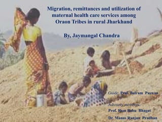 Guide: Prof. Balram Paswan
Advisory members:
Prof. Ram Babu Bhagat
Dr. Manas Ranjan Pradhan
Migration, remittances and utilization of
maternal health care services among
Oraon Tribes in rural Jharkhand
By, Jaymangal Chandra
 