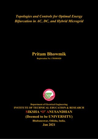 Topologies and Controls for Optimal Energy
Bifurcation in AC, DC, and Hybrid Microgrid
Pritam Bhowmik
Registration No: 1781001020
Department of Electrical Engineering
INSTITUTE OF TECHNICAL EDUCATION & RESEARCH
SIKSHA ‘O’ ANUSANDHAN
(Deemed to be UNIVERSITY)
Bhubaneswar, Odisha, India.
Jan 2021
 