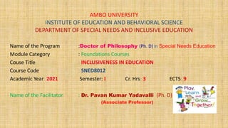 AMBO UNIVERSITY
INSTITUTE OF EDUCATION AND BEHAVIORAL SCIENCE
DEPARTMENT OF SPECIAL NEEDS AND INCLUSIVE EDUCATION
Name of the Program :Doctor of Philosophy (Ph. D) in Special Needs Education
Module Category : Foundations Courses
Couse Title : INCLUSIVENESS IN EDUCATION
Course Code : SNED8012
Academic Year: 2021 Semester: I Cr. Hrs: 3 ECTS: 9
Name of the Facilitator : Dr. Pavan Kumar Yadavalli (Ph. D)
(Associate Professor)
 