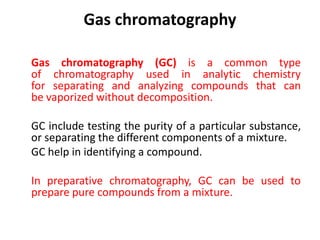 Gas chromatography
Gas chromatography (GC) is a common type
of chromatography used in analytic chemistry
for separating and analyzing compounds that can
be vaporized without decomposition.
GC include testing the purity of a particular substance,
or separating the different components of a mixture.
GC help in identifying a compound.
In preparative chromatography, GC can be used to
prepare pure compounds from a mixture.
 