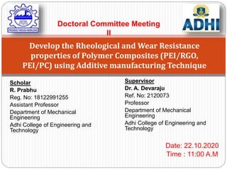 Scholar
R. Prabhu
Reg. No: 18122991255
Assistant Professor
Department of Mechanical
Engineering
Adhi College of Engineering and
Technology
Develop the Rheological and Wear Resistance
properties of Polymer Composites (PEI/RGO,
PEI/PC) using Additive manufacturing Technique
Supervisor
Dr. A. Devaraju
Ref. No: 2120073
Professor
Department of Mechanical
Engineering
Adhi College of Engineering and
Technology
Date: 22.10.2020
Time : 11:00 A.M
Doctoral Committee Meeting
II
 