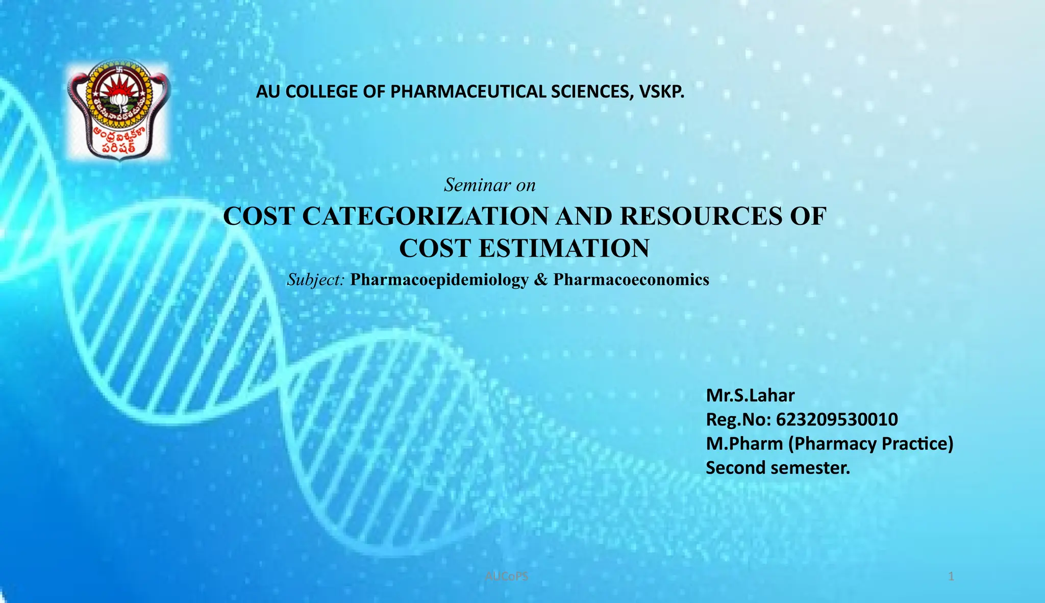 COST CATEGORIZATION AND RESOURCES OF
COST ESTIMATION
AUCoPS 1
AU COLLEGE OF PHARMACEUTICAL SCIENCES, VSKP.
Mr.S.Lahar
Reg.No: 623209530010
M.Pharm (Pharmacy Practice)
Second semester.
Seminar on
Subject: Pharmacoepidemiology & Pharmacoeconomics
 