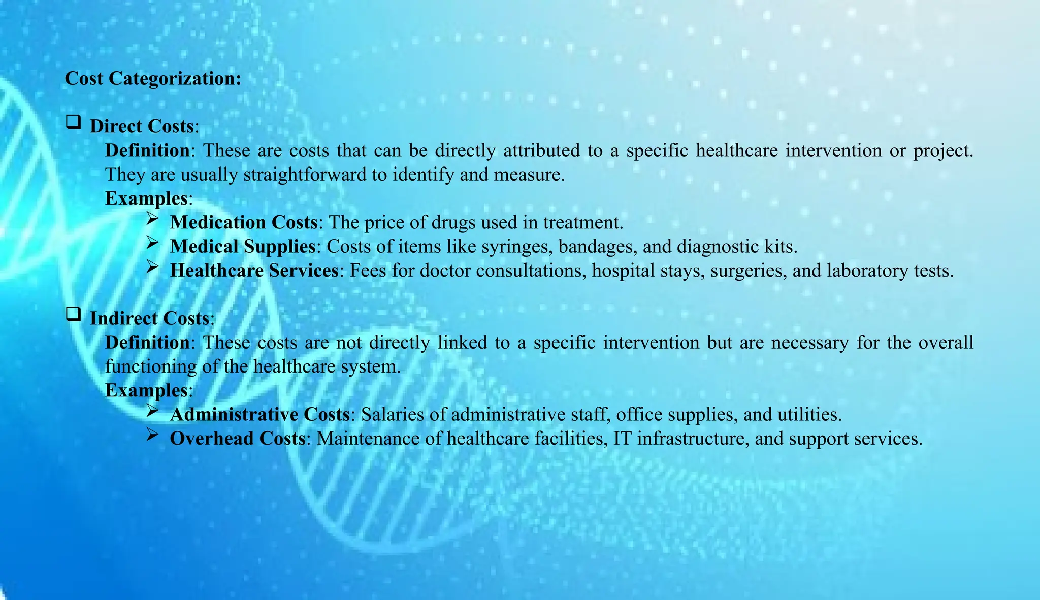 AUCoPS 2
Cost Categorization:
 Direct Costs:
Definition: These are costs that can be directly attributed to a specific healthcare intervention or project.
They are usually straightforward to identify and measure.
Examples:
 Medication Costs: The price of drugs used in treatment.
 Medical Supplies: Costs of items like syringes, bandages, and diagnostic kits.
 Healthcare Services: Fees for doctor consultations, hospital stays, surgeries, and laboratory tests.
 Indirect Costs:
Definition: These costs are not directly linked to a specific intervention but are necessary for the overall
functioning of the healthcare system.
Examples:
 Administrative Costs: Salaries of administrative staff, office supplies, and utilities.
 Overhead Costs: Maintenance of healthcare facilities, IT infrastructure, and support services.
 