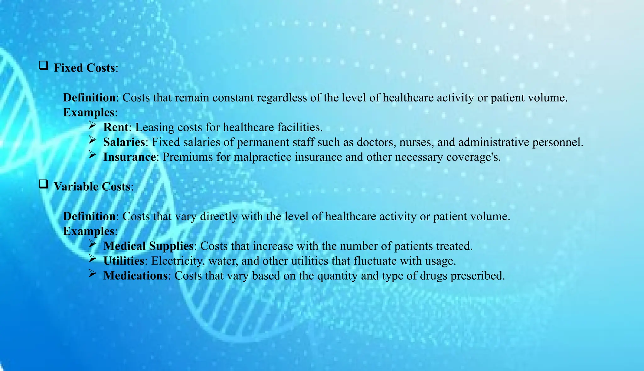 AUCoPS 3
 Fixed Costs:
Definition: Costs that remain constant regardless of the level of healthcare activity or patient volume.
Examples:
 Rent: Leasing costs for healthcare facilities.
 Salaries: Fixed salaries of permanent staff such as doctors, nurses, and administrative personnel.
 Insurance: Premiums for malpractice insurance and other necessary coverage's.
 Variable Costs:
Definition: Costs that vary directly with the level of healthcare activity or patient volume.
Examples:
 Medical Supplies: Costs that increase with the number of patients treated.
 Utilities: Electricity, water, and other utilities that fluctuate with usage.
 Medications: Costs that vary based on the quantity and type of drugs prescribed.
 