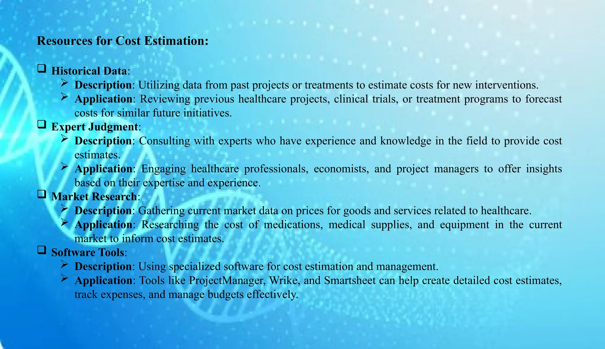 AUCoPS 5
Resources for Cost Estimation:
 Historical Data:
 Description: Utilizing data from past projects or treatments to estimate costs for new interventions.
 Application: Reviewing previous healthcare projects, clinical trials, or treatment programs to forecast
costs for similar future initiatives.
 Expert Judgment:
 Description: Consulting with experts who have experience and knowledge in the field to provide cost
estimates.
 Application: Engaging healthcare professionals, economists, and project managers to offer insights
based on their expertise and experience.
 Market Research:
 Description: Gathering current market data on prices for goods and services related to healthcare.
 Application: Researching the cost of medications, medical supplies, and equipment in the current
market to inform cost estimates.
 Software Tools:
 Description: Using specialized software for cost estimation and management.
 Application: Tools like ProjectManager, Wrike, and Smartsheet can help create detailed cost estimates,
track expenses, and manage budgets effectively.
 