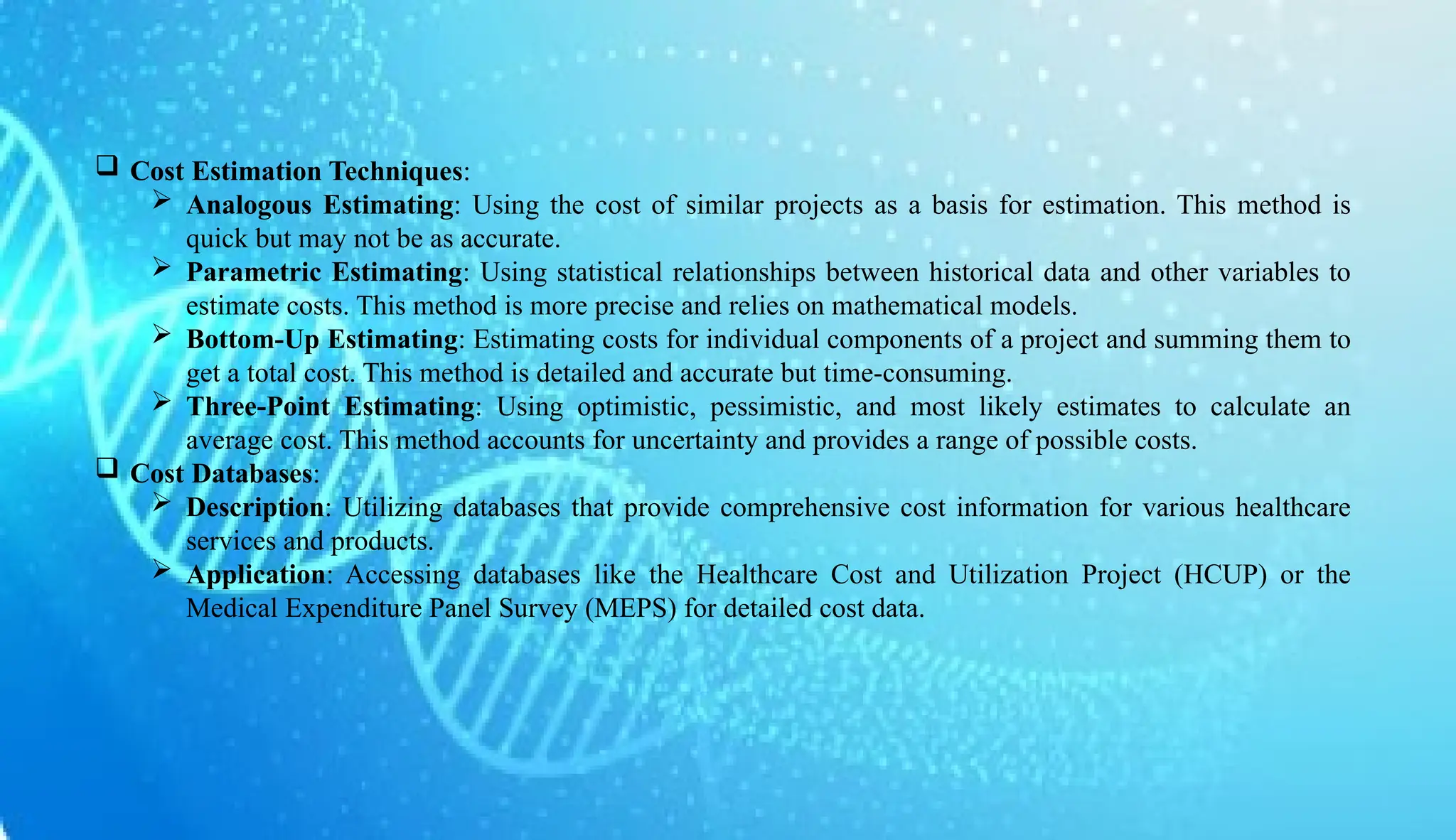 AUCoPS 6
 Cost Estimation Techniques:
 Analogous Estimating: Using the cost of similar projects as a basis for estimation. This method is
quick but may not be as accurate.
 Parametric Estimating: Using statistical relationships between historical data and other variables to
estimate costs. This method is more precise and relies on mathematical models.
 Bottom-Up Estimating: Estimating costs for individual components of a project and summing them to
get a total cost. This method is detailed and accurate but time-consuming.
 Three-Point Estimating: Using optimistic, pessimistic, and most likely estimates to calculate an
average cost. This method accounts for uncertainty and provides a range of possible costs.
 Cost Databases:
 Description: Utilizing databases that provide comprehensive cost information for various healthcare
services and products.
 Application: Accessing databases like the Healthcare Cost and Utilization Project (HCUP) or the
Medical Expenditure Panel Survey (MEPS) for detailed cost data.
 