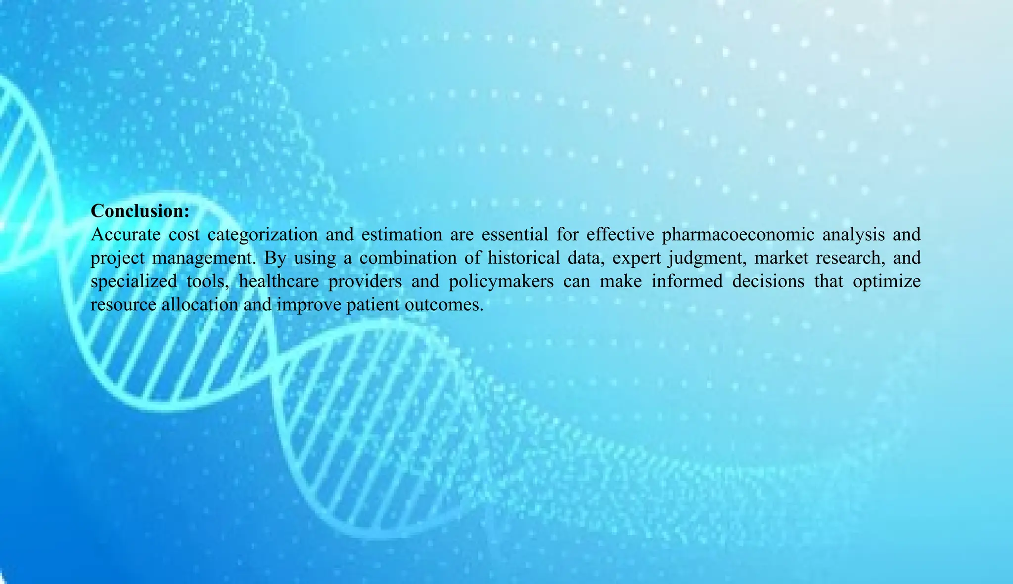 AUCoPS 7
Conclusion:
Accurate cost categorization and estimation are essential for effective pharmacoeconomic analysis and
project management. By using a combination of historical data, expert judgment, market research, and
specialized tools, healthcare providers and policymakers can make informed decisions that optimize
resource allocation and improve patient outcomes.
 