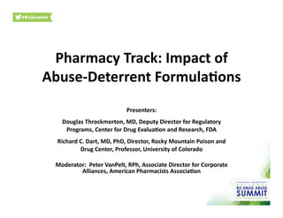 Pharmacy	
  Track:	
  Impact	
  of	
  
Abuse-­‐Deterrent	
  Formula;ons	
  	
  
Presenters:	
  
Douglas	
  Throckmorton,	
  MD,	
  Deputy	
  Director	
  for	
  Regulatory	
  
Programs,	
  Center	
  for	
  Drug	
  Evalua;on	
  and	
  Research,	
  FDA	
  
Richard	
  C.	
  Dart,	
  MD,	
  PhD,	
  Director,	
  Rocky	
  Mountain	
  Poison	
  and	
  
Drug	
  Center,	
  Professor,	
  University	
  of	
  Colorado	
  
Moderator:	
  	
  Peter	
  VanPelt,	
  RPh,	
  Associate	
  Director	
  for	
  Corporate	
  
Alliances,	
  American	
  Pharmacists	
  Associa;on	
  	
  
 