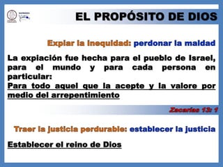 EL PROPÓSITO DE DIOSExpiar la inequidad: perdonar la maldadLa expiación fue hecha para el pueblo de Israel, para el mundo y para cada persona en particular:Para todo aquel que la acepte y la valore por medio del arrepentimientoZacarías 13: 1Traer la justicia perdurable: establecer la justiciaEstablecer el reino de Dios