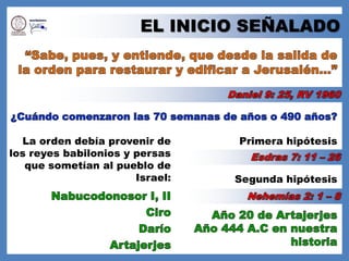 EL INICIO SEÑALADO“Sabe, pues, y entiende, que desde la salida de la orden para restaurar y edificar a Jerusalén…”Daniel 9: 25, RV 1960¿Cuándo comenzaron las 70 semanas de años o 490 años?La orden debía provenir de los reyes babilonios y persas que sometían al pueblo de Israel:Primera hipótesisEsdras 7: 11 – 26Segunda hipótesisNabucodonosor I, IINehemías 2: 1 – 8CiroAño 20 de ArtajerjesAño 444 A.C en nuestra historiaDaríoArtajerjes