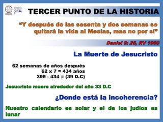 TERCER PUNTO DE LA HISTORIA“Y después de las sesenta y dos semanas se quitará la vida al Mesías, mas no por sí”Daniel 9: 26, RV 1960La Muerte de Jesucristo62 semanas de años después62 x 7 = 434 años395 - 434 = (39 D.C)Jesucristo muere alrededor del año 33 D.C¿Donde está la incoherencia?Nuestro calendario es solar y el de los judíos es lunar