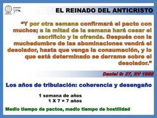 EL REINADO DEL ANTICRISTO“Y por otra semana confirmará el pacto con muchos; a la mitad de la semana hará cesar el sacrificio y la ofrenda. Después con la muchedumbre de las abominaciones vendrá el desolador, hasta que venga la consumación, y lo que está determinado se derrame sobre el desolador.” Daniel 9: 27, RV 1960Los años de tribulación: coherencia y desengaño 1 semana de años1 X 7 = 7 añosMedio tiempo de pactos, medio tiempo de hostilidad