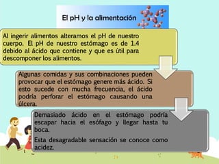 Al ingerir alimentos alteramos el pH de nuestro
cuerpo. El pH de nuestro estómago es de 1.4
debido al ácido que contiene y que es útil para
descomponer los alimentos.
Algunas comidas y sus combinaciones pueden
provocar que el estómago genere más ácido. Si
esto sucede con mucha frecuencia, el ácido
podría perforar el estómago causando una
úlcera.
Demasiado ácido en el estómago podría
escapar hacia el esófago y llegar hasta tu
boca.
Esta desagradable sensación se conoce como
acidez.
 