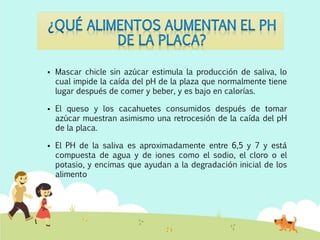  Mascar chicle sin azúcar estimula la producción de saliva, lo
cual impide la caída del pH de la plaza que normalmente tiene
lugar después de comer y beber, y es bajo en calorías.
 El queso y los cacahuetes consumidos después de tomar
azúcar muestran asimismo una retrocesión de la caída del pH
de la placa.
 El PH de la saliva es aproximadamente entre 6,5 y 7 y está
compuesta de agua y de iones como el sodio, el cloro o el
potasio, y encimas que ayudan a la degradación inicial de los
alimento
 