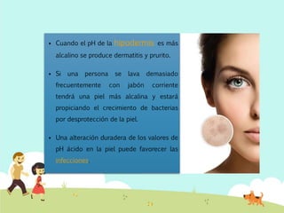  Cuando el pH de la hipodermis es más
alcalino se produce dermatitis y prurito.
 Si una persona se lava demasiado
frecuentemente con jabón corriente
tendrá una piel más alcalina y estará
propiciando el crecimiento de bacterias
por desprotección de la piel.
 Una alteración duradera de los valores de
pH ácido en la piel puede favorecer las
infecciones.
 