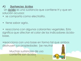 A) Sustancias ácidas
Un ácido es una sustancia que contiene H y que en
solución acuosa:
• se comporta como electrolito.
• tiene sabor agrio.
• reacciona con algunos colorantes vegetales. Esto
significa que afectan el color de los indicadores ácido-
base.
•reacciona con una base en forma tal que ambos
destruyen sus propiedades (se neutralizan).
Muchas sustancias de uso
corriente son ácidos
 
