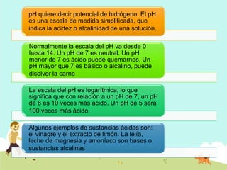 pH quiere decir potencial de hidrógeno. El pH
es una escala de medida simplificada, que
indica la acidez o alcalinidad de una solución.
Normalmente la escala del pH va desde 0
hasta 14. Un pH de 7 es neutral. Un pH
menor de 7 es ácido puede quemarnos. Un
pH mayor que 7 es básico o alcalino, puede
disolver la carne
La escala del pH es logarítmica, lo que
significa que con relación a un pH de 7, un pH
de 6 es 10 veces más acido. Un pH de 5 será
100 veces más ácido.
Algunos ejemplos de sustancias ácidas son:
el vinagre y el extracto de limón. La lejía,
leche de magnesia y amoníaco son bases o
sustancias alcalinas
 