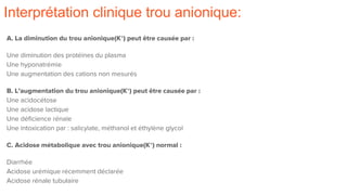 Interprétation clinique trou anionique:
A. La diminution du trou anionique(K+) peut être causée par :
Une diminution des protéines du plasma
Une hyponatrémie
Une augmentation des cations non mesurés
B. L’augmentation du trou anionique(K+) peut être causée par :
Une acidocétose
Une acidose lactique
Une déficience rénale
Une intoxication par : salicylate, méthanol et éthylène glycol
C. Acidose métabolique avec trou anionique(K+) normal :
Diarrhée
Acidose urémique récemment déclarée
Acidose rénale tubulaire
 