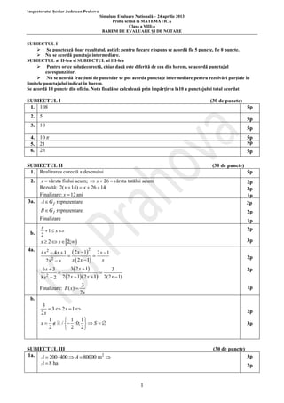 Inspectoratul Şcolar Judeţean Prahova
Simulare Evaluare Natională – 24 aprilie 2013
Proba scrisă la MATEMATICA
Clasa a VIII-a
BAREM DE EVALUARE ŞI DE NOTARE

SUBIECTUL I
 Se punctează doar rezultatul, astfel: pentru fiecare răspuns se acordă fie 5 puncte, fie 0 puncte.
 Nu se acordă punctaje intermediare.
SUBIECTUL al II-lea si SUBIECTUL al III-lea
 Pentru orice soluţiecorectă, chiar dacă este diferită de cea din barem, se acordă punctajul
corespunzător.
 Nu se acordă fracţiuni de punctdar se pot acorda punctaje intermediare pentru rezolvări parţiale în
limitele punctajului indicat în barem.
Se acordă 10 puncte din oficiu. Nota finală se calculează prin împărţirea la10 a punctajului total acordat

SUBIECTUL I
1. 108

(30 de puncte)
5p

2. 5

5p

3. 10

5p

4. 10 
5. 21
6. 26

5p
5p
5p

SUBIECTUL II
1. Realizarea corectă a desenului

(30 de puncte)
5p

x  vârsta fiului acum;  x  26  vârsta tatălui acum
Rezultă: 2( x  14)  x  26  14
Finalizare: x  12 ani
3a. A  G f reprezentare

2.

2p
2p
1p
2p

B  G f reprezentare

b.
4a.

2p

Finalizare

1p

x
1 x 
2
x  2  x  2;  

2p
3p

 2 x  12  2 x  1

x  2 x  1
x
2 x2  x
3  2 x  1
6x  3
3


2
8 x  2 2  2 x  1 2 x  1 2(2 x  1)
4 x2  4 x  1

Finalizare: E ( x) 

2p
2p

3
2x

1p

b.
3
 3  2x  1 
2x
1
 1 1
x   /  ;0;   S  
2
 2 2

2p
3p

SUBIECTUL III
1a. A  200  400  A  80000 m2 

(30 de puncte)
3p

A  8 ha

2p

1

 
