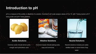 Introduction to pH
pH is a measure of the acidity or alkalinity of a solution. Sorensen's pH scale assigns values of 0 to 14, with 7 being neutral, pH<7
being acidic and pH>7 being alkaline.
Acidic Solutions
Common acids include lemon juice,
vinegar and hydrochloric acid.
Alkaline Solutions
Common bases include baking soda,
soap and ammonia.
Neutral Solutions
Neutral solutions include pure water,
distilled water or some kinds of tap
water.
 