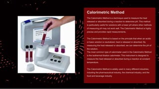 The Calorimetric Method is a technique used to measure the heat
released or absorbed during a reaction to determine pH. This method
is particularly useful for solutions with a lower pH where other methods
of measuring pH may not work well. The Calorimetric Method is highly
precise and provides rapid measurements.
The Calorimetric Method is based on the principle that when an acidic
or basic solution is neutralized, heat is released or absorbed. By
measuring the heat released or absorbed, we can determine the pH of
the solution.
The most common type of calorimeter used in the Calorimetric Method
is the isothermal titration calorimeter. This instrument is designed to
measure the heat released or absorbed during a reaction at constant
temperature.
The Calorimetric Method is widely used in many different industries,
including the pharmaceutical industry, the chemical industry, and the
food and beverage industry
Calorimetric Method
 