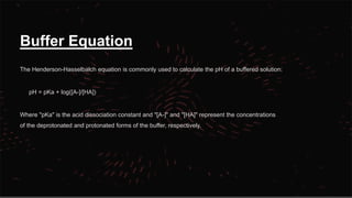 Buffer Equation
The Henderson-Hasselbalch equation is commonly used to calculate the pH of a buffered solution:
pH = pKa + log([A-]/[HA])
Where "pKa" is the acid dissociation constant and "[A-]" and "[HA]" represent the concentrations
of the deprotonated and protonated forms of the buffer, respectively.
 