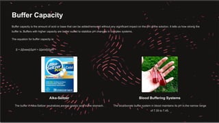 Buffer Capacity
Buffer capacity is the amount of acid or base that can be added/removed without any significant impact on the pH of the solution. It tells us how strong the
buffer is. Buffers with higher capacity are better suited to stabilize pH changes in complex systems.
The equation for buffer capacity is:
β = Δ[base]/ΔpH = Δ[acid]/ΔpH
Alka-Seltzer
The buffer in Alka-Seltzer neutralizes excess gastric acid in the stomach.
Blood Buffering Systems
The bicarbonate buffer system in blood maintains its pH in the narrow range
of 7.35 to 7.45.
 