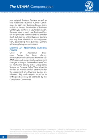 The USANA Compensation Plan

your original Business Centers, as well as
two Additional Business Center Certificates for each new Business Center, there
truly is no limit to the number of Business
Centers you can have in your organization.
Because sales in each new Business Center will generate commissions not only for
itself, but also for all the Business Centers
you may have above it in your organization, developing new Business Centers
will strengthen your entire team.
Moving an Additional Business
Center
Once
an
Additional
Business
Center
has
been
placed,
it may not normally be moved. However, USANA reserves the right to allow placement
changes as long as the new Business Center has had no activity (either Group Sales
Volume or Personal Sales Volume) within
the last six months and all other rules for
the placement of a Business Center are
followed. Any such request must be in
writing and can only be approved by the
Compliance Committee.

The compensation plan promoted by UHS Essential Health Philippines, Inc. (“USANA”) in the Philippines is new and has no
earnings history. Earnings under the USANA Cellular Compensation Plan will vary with individual effort. USANA does not
guarantee success or that any particular level of earnings will be achieved by its Distributors.

10

www.usana.com

 