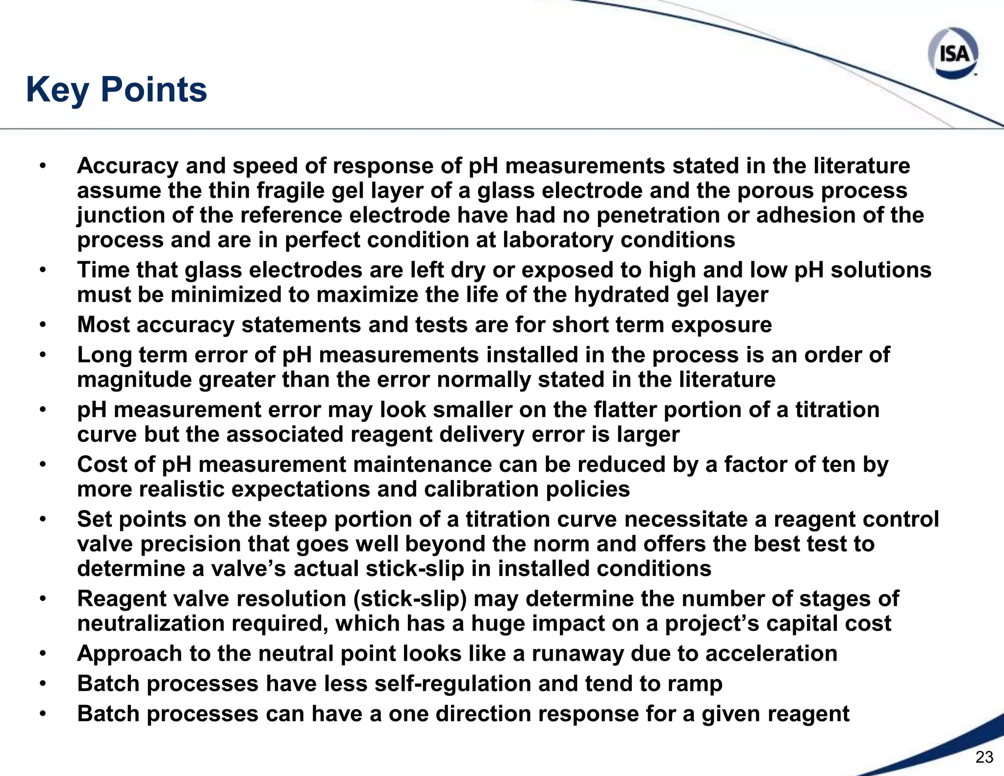 15  Effect of Sensor Drift on Reagent Calculations 10pHFeedforwardpH Error8pH Set Point6Influent pH4Sensor DriftReagent to Feed      Flow Ratio The error in a pH feedforward calculationincreases for a given sensor error as theslope of the curve decreases. This resultCombined with an increased likelihood ofErrors at low and high pH means feedforwardCould do more harm than good when goingfrom the curve’s extremes to the neutral region. Flow feedforward (ratio controlof reagent to influent flow) workswell for vessel pH control if there are reliable flow measurements with sufficient rangeabilityFeedforwardReagent ErrorFeedforward control always requires pH feedback correction unless the set point is on the flat part of the curve, use Coriolis mass flow meters and have constant influent and reagent concentrations