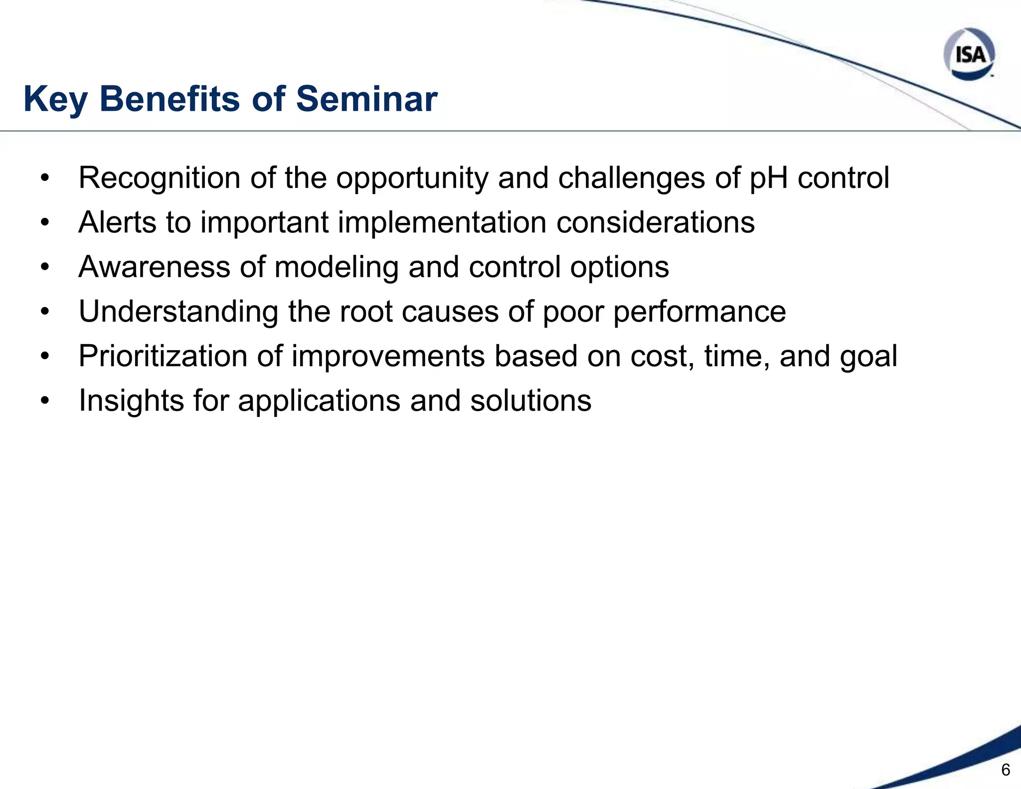 6Key Benefits of SeminarRecognition of the opportunity and challenges of pH controlAlerts to important implementation considerationsAwareness of modeling and control optionsUnderstanding the root causes of poor performancePrioritization of improvements based on cost, time, and goalInsights for applications and solutions