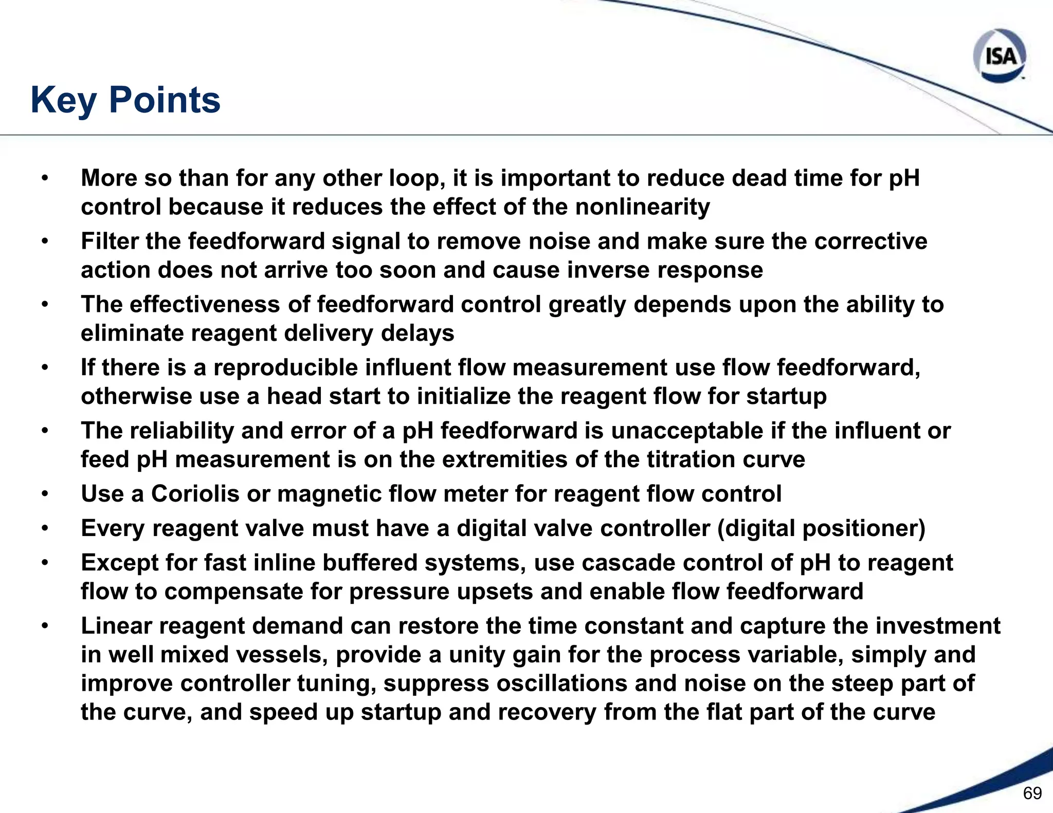 46Linear Reagent Demand ControlSignal characterizer converts PV and SP from pH to % Reagent DemandPV is abscissa of the titration curve scaled 0 to 100% reagent demandPiecewise segment fit normally used to go from ordinate to abscissa of curveFieldbus block offers 21 custom spaced X,Y pairs (X is pH and Y is % demand)Closer spacing of X,Y pairs in control region provides most needed compensationIf neural network or polynomial fit used, beware of bumps and wild extrapolation Special configuration is needed to provide operations with interface to:Operator sees loop PV in pH and enters loop SP in pHOperator can change mode to manual and change manual outputOperator sees both reagent demand % and PV trendsSet point on steep part of curve shows biggest improvements from: Reduction in limit cycle amplitude seen from pH nonlinearityDecrease in limit cycle frequency from final element resolution (e.g. stick-slip)Decrease in crossing of split range pointReduced reaction to measurement noiseShorter startup time (loop sees real distance to set point and is not detuned)Simplified tuning (process gain no longer depends upon titration curve slope)Restored process time constant (slower pH excursion from disturbance)