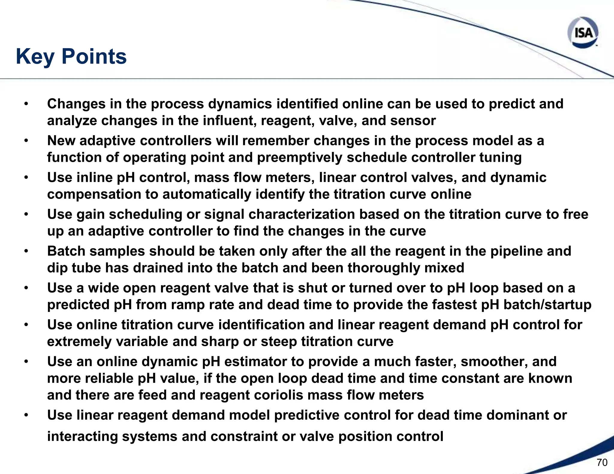 47 FC 1-1 AC 1-1 AC 1-2MCascade pH Control to Reduce Downstream OffsetLinear ReagentDemand ControllerFlow Feedforward FT 1-1RSPSumTrim of Inline   Set PointReagent f(x) AT 1-1 Filter f(x) FT 1-2Static Mixer  PV signalCharacterizer  SP signalcharacterizerFeedCoriolis MassFlow Meter10 to 20pipediametersAny Old TankIntegralOnlyController AT 1-2