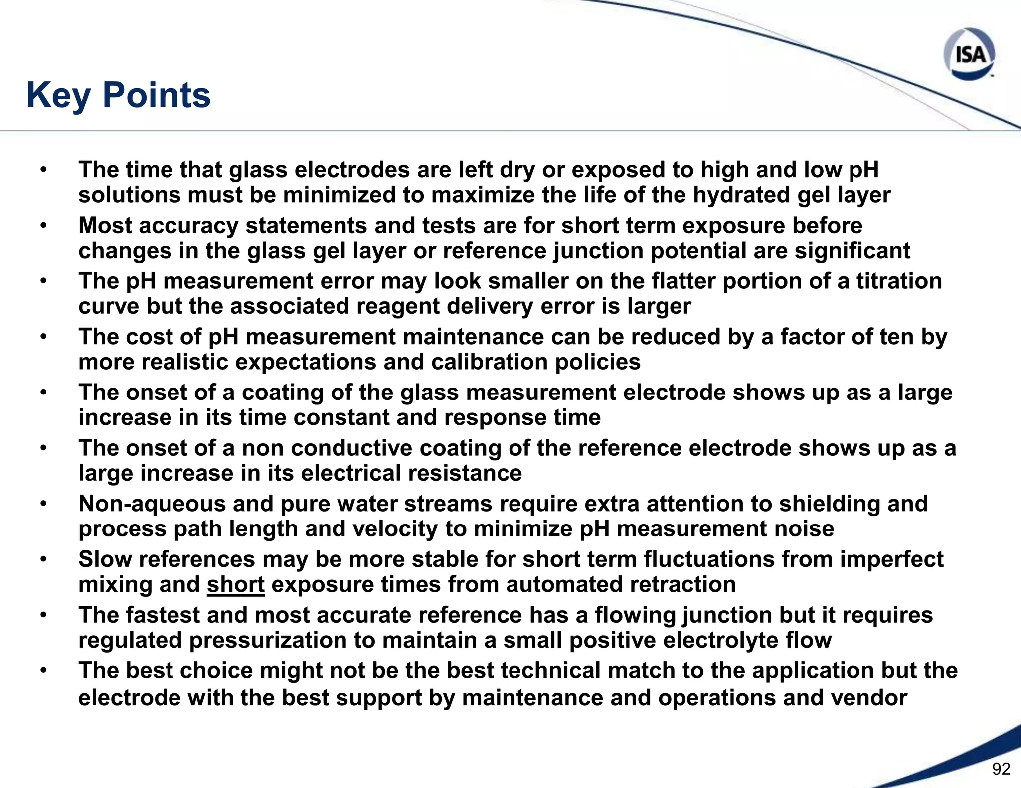 69Key Points More so than for any other loop, it is important to reduce dead time for pH control because it reduces the effect of the nonlinearityFilter the feedforward signal to remove noise and make sure the corrective action does not arrive too soon and cause inverse responseThe effectiveness of feedforward control greatly depends upon the ability to eliminate reagent delivery delaysIf there is a reproducible influent flow measurement use flow feedforward, otherwise use a head start to initialize the reagent flow for startupThe reliability and error of a pH feedforward is unacceptable if the influent or feed pH measurement is on the extremities of the titration curve Use a Coriolis or magnetic flow meter for reagent flow control Every reagent valve must have a digital valve controller (digital positioner)Except for fast inline buffered systems, use cascade control of pH to reagent flow to compensate for pressure upsets and enable flow feedforward Linear reagent demand can restore the time constant and capture the investment in well mixed vessels, provide a unity gain for the process variable, simply and improve controller tuning, suppress oscillations and noise on the steep part of the curve, and speed up startup and recovery from the flat part of the curve