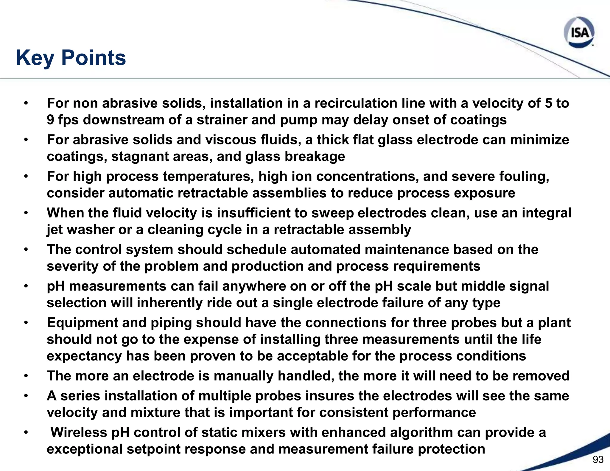 70Key Points Changes in the process dynamics identified online can be used to predict and analyze changes in the influent, reagent, valve, and sensorNew adaptive controllers will remember changes in the process model as a function of operating point and preemptively schedule controller tuningUse inline pH control, mass flow meters, linear control valves, and dynamic compensation to automatically identify the titration curve onlineUse gain scheduling or signal characterization based on the titration curve to free up an adaptive controller to find the changes in the curveBatch samples should be taken only after the all the reagent in the pipeline and dip tube has drained into the batch and been thoroughly mixedUse a wide open reagent valve that is shut or turned over to pH loop based on a predicted pH from ramp rate and dead time to provide the fastest pH batch/startupUse online titration curve identification and linear reagent demand pH control for extremely variable and sharp or steep titration curveUse an online dynamic pH estimator to provide a much faster, smoother, and more reliable pH value, if the open loop dead time and time constant are known and there are feed and reagent coriolis mass flow metersUse linear reagent demand model predictive control for dead time dominant or interacting systems and constraint or valve position control