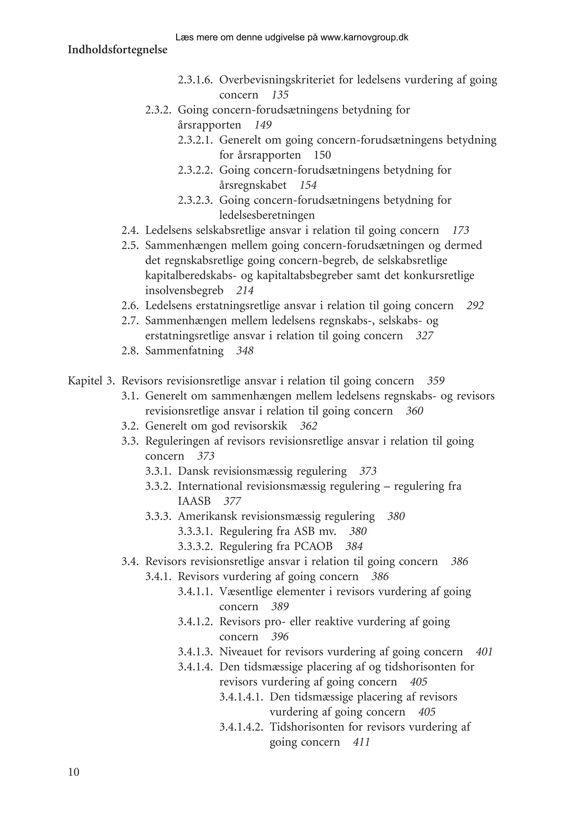 Læs mere om denne udgivelse på www.karnovgroup.dk
Indholdsfortegnelse

                        2.3.1.6. Overbevisningskriteriet for ledelsens vurdering af going
                                 concern 135
                 2.3.2. Going concern-forudsætningens betydning for
                        årsrapporten 149
                        2.3.2.1. Generelt om going concern-forudsætningens betydning
                                 for årsrapporten 150
                        2.3.2.2. Going concern-forudsætningens betydning for
                                 årsregnskabet 154
                        2.3.2.3. Going concern-forudsætningens betydning for
                                 ledelsesberetningen
          2.4.   Ledelsens selskabsretlige ansvar i relation til going concern 173
          2.5.   Sammenhængen mellem going concern-forudsætningen og dermed
                 det regnskabsretlige going concern-begreb, de selskabsretlige
                 kapitalberedskabs- og kapitaltabsbegreber samt det konkursretlige
                 insolvensbegreb 214
          2.6.   Ledelsens erstatningsretlige ansvar i relation til going concern 292
          2.7.   Sammenhængen mellem ledelsens regnskabs-, selskabs- og
                 erstatningsretlige ansvar i relation til going concern 327
          2.8.   Sammenfatning 348

Kapitel 3. Revisors revisionsretlige ansvar i relation til going concern 359
           3.1. Generelt om sammenhængen mellem ledelsens regnskabs- og revisors
                revisionsretlige ansvar i relation til going concern 360
           3.2. Generelt om god revisorskik 362
           3.3. Reguleringen af revisors revisionsretlige ansvar i relation til going
                concern 373
                3.3.1. Dansk revisionsmæssig regulering 373
                3.3.2. International revisionsmæssig regulering – regulering fra
                       IAASB 377
                3.3.3. Amerikansk revisionsmæssig regulering 380
                       3.3.3.1. Regulering fra ASB mv. 380
                       3.3.3.2. Regulering fra PCAOB 384
           3.4. Revisors revisionsretlige ansvar i relation til going concern 386
                3.4.1. Revisors vurdering af going concern 386
                       3.4.1.1. Væsentlige elementer i revisors vurdering af going
                                concern 389
                       3.4.1.2. Revisors pro- eller reaktive vurdering af going
                                concern 396
                       3.4.1.3. Niveauet for revisors vurdering af going concern 401
                       3.4.1.4. Den tidsmæssige placering af og tidshorisonten for
                                revisors vurdering af going concern 405
                                3.4.1.4.1. Den tidsmæssige placering af revisors
                                           vurdering af going concern 405
                                3.4.1.4.2. Tidshorisonten for revisors vurdering af
                                           going concern 411

10
 