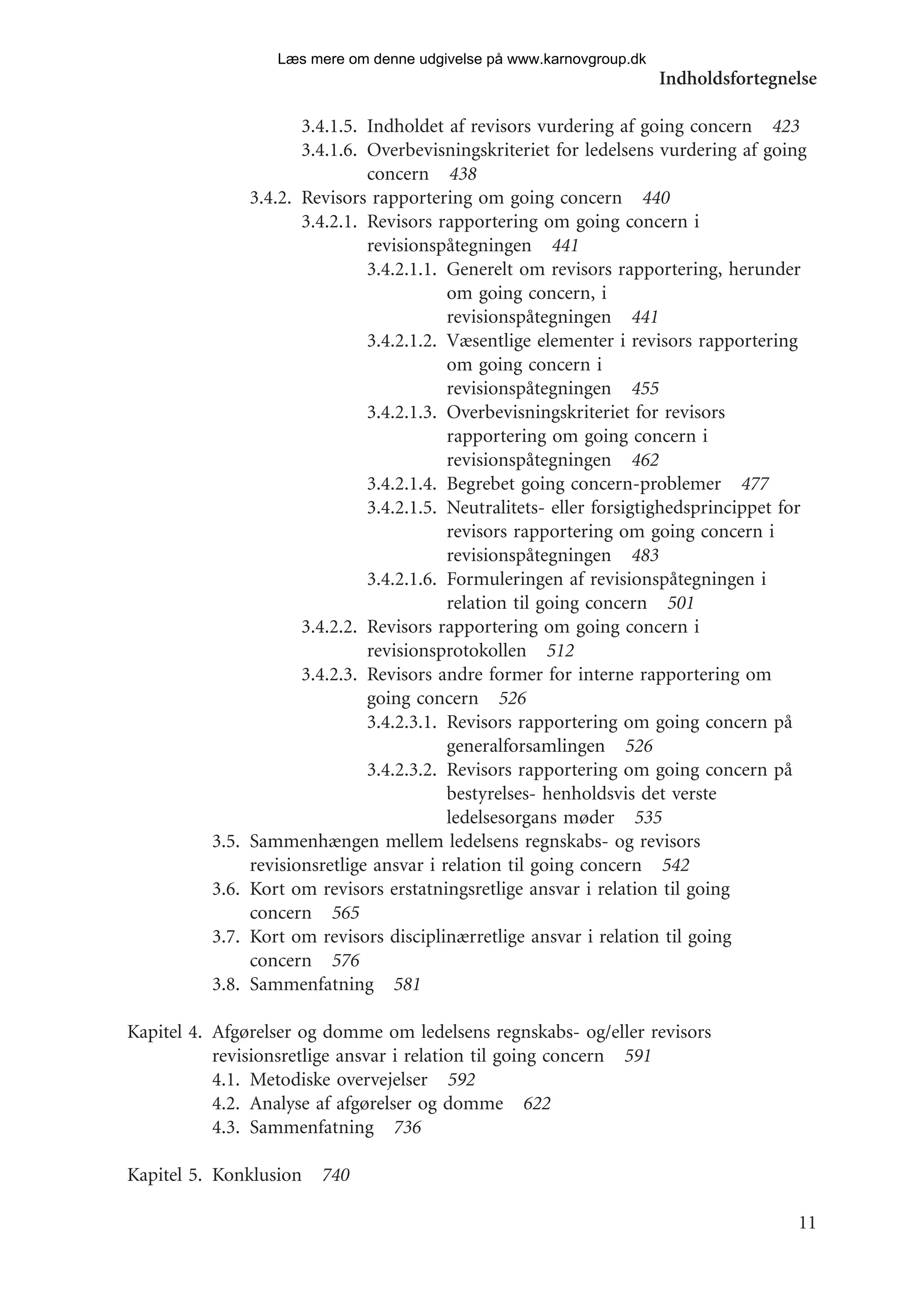 Læs mere om denne udgivelse på www.karnovgroup.dk
                                                                        Indholdsfortegnelse

                        3.4.1.5. Indholdet af revisors vurdering af going concern 423
                        3.4.1.6. Overbevisningskriteriet for ledelsens vurdering af going
                                 concern 438
                 3.4.2. Revisors rapportering om going concern 440
                        3.4.2.1. Revisors rapportering om going concern i
                                 revisionspåtegningen 441
                                 3.4.2.1.1. Generelt om revisors rapportering, herunder
                                            om going concern, i
                                            revisionspåtegningen 441
                                 3.4.2.1.2. Væsentlige elementer i revisors rapportering
                                            om going concern i
                                            revisionspåtegningen 455
                                 3.4.2.1.3. Overbevisningskriteriet for revisors
                                            rapportering om going concern i
                                            revisionspåtegningen 462
                                 3.4.2.1.4. Begrebet going concern-problemer 477
                                 3.4.2.1.5. Neutralitets- eller forsigtighedsprincippet for
                                            revisors rapportering om going concern i
                                            revisionspåtegningen 483
                                 3.4.2.1.6. Formuleringen af revisionspåtegningen i
                                            relation til going concern 501
                        3.4.2.2. Revisors rapportering om going concern i
                                 revisionsprotokollen 512
                        3.4.2.3. Revisors andre former for interne rapportering om
                                 going concern 526
                                 3.4.2.3.1. Revisors rapportering om going concern på
                                            generalforsamlingen 526
                                 3.4.2.3.2. Revisors rapportering om going concern på
                                            bestyrelses- henholdsvis det verste
                                            ledelsesorgans møder 535
          3.5.   Sammenhængen mellem ledelsens regnskabs- og revisors
                 revisionsretlige ansvar i relation til going concern 542
          3.6.   Kort om revisors erstatningsretlige ansvar i relation til going
                 concern 565
          3.7.   Kort om revisors disciplinærretlige ansvar i relation til going
                 concern 576
          3.8.   Sammenfatning 581

Kapitel 4. Afgørelser og domme om ledelsens regnskabs- og/eller revisors
           revisionsretlige ansvar i relation til going concern 591
           4.1. Metodiske overvejelser 592
           4.2. Analyse af afgørelser og domme 622
           4.3. Sammenfatning 736

Kapitel 5. Konklusion 740

                                                                                         11
 