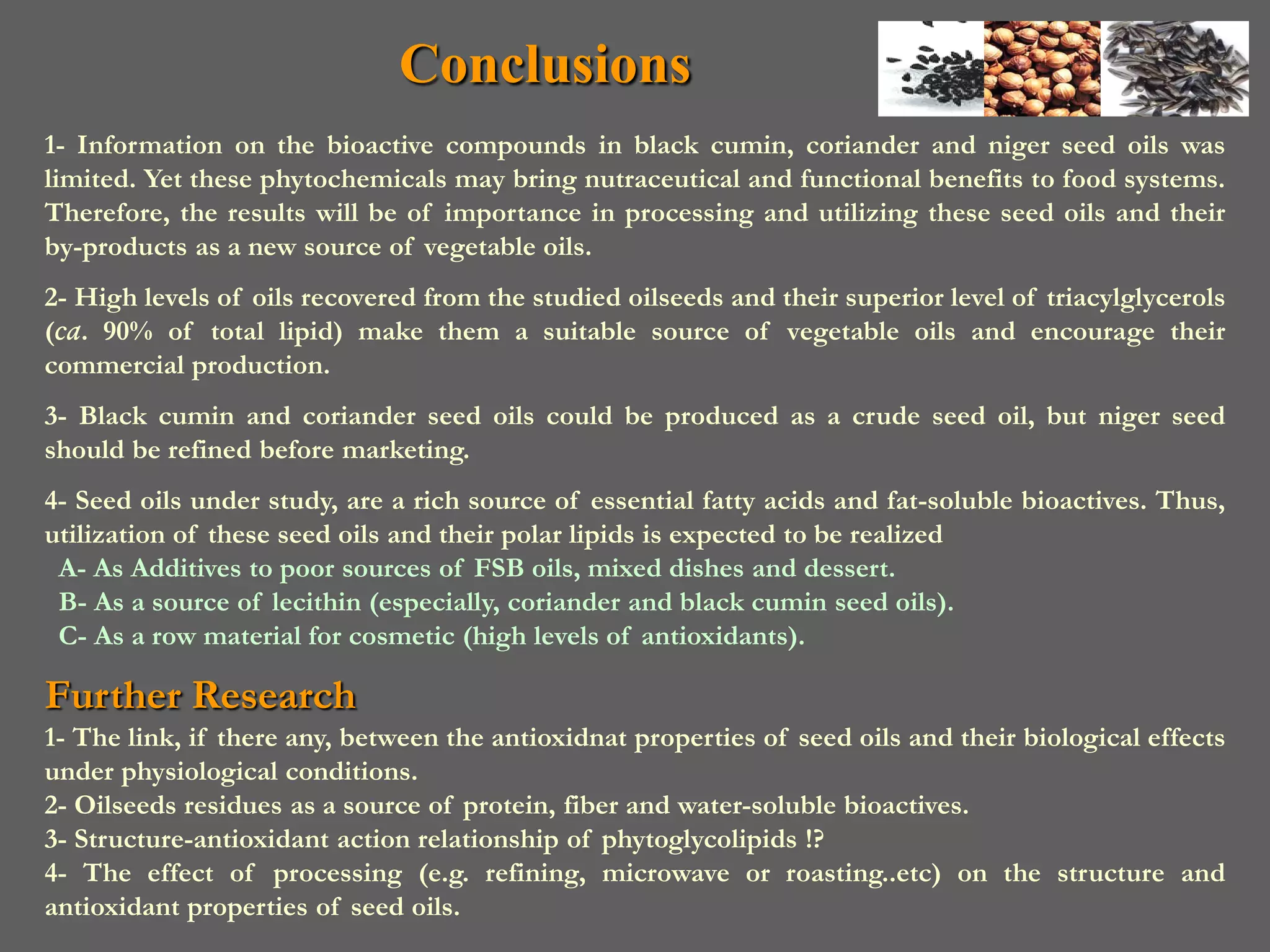 Conclusions
1- Information on the bioactive compounds in black cumin, coriander and niger seed oils was
limited. Yet these phytochemicals may bring nutraceutical and functional benefits to food systems.
Therefore, the results will be of importance in processing and utilizing these seed oils and their
by-products as a new source of vegetable oils.
2- High levels of oils recovered from the studied oilseeds and their superior level of triacylglycerols
(ca. 90% of total lipid) make them a suitable source of vegetable oils and encourage their
commercial production.
3- Black cumin and coriander seed oils could be produced as a crude seed oil, but niger seed
should be refined before marketing.
4- Seed oils under study, are a rich source of essential fatty acids and fat-soluble bioactives. Thus,
utilization of these seed oils and their polar lipids is expected to be realized
 A- As Additives to poor sources of FSB oils, mixed dishes and dessert.
 B- As a source of lecithin (especially, coriander and black cumin seed oils).
 C- As a row material for cosmetic (high levels of antioxidants).

Further Research
1- The link, if there any, between the antioxidnat properties of seed oils and their biological effects
under physiological conditions.
2- Oilseeds residues as a source of protein, fiber and water-soluble bioactives.
3- Structure-antioxidant action relationship of phytoglycolipids !?
4- The effect of processing (e.g. refining, microwave or roasting..etc) on the structure and
antioxidant properties of seed oils.
 